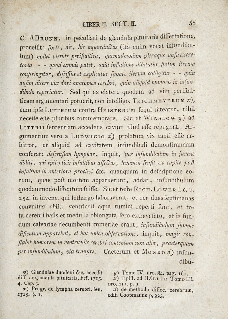 C. ABrunn , in peculiari de glandula pituitaria differtatione, procellit: forte, ait, hic aquaeductus (ita enim vocat infundibu- lum) pollet virtute periftaltica, quemadmodum pleraque vaja excre¬ toria - - quod exinde patet, quia inflatione dilatatus fiatim iterum confringitur, difciffus et explicatus [ponte iterum colligitur - - quin * aufim dicere vix dari anatomen cerebri, quin aliquid humoris in infun¬ dibulo reperiatur. Sed qui ex elatere quodam ad vim periftal- ticamargumentari potuerit,non intelligo. Teichmeyerom x), cum ipfe Littrium contra Heisterum fequi fateatur, nihil neceffe effe pluribus commemorare. Sic et Wr wsuow y) ad Littrii fententiam accedens cavum illud effe repugnat. Ar¬ gumentum vero a Ludwigio z) prolatum vix tanti effe ar¬ bitror, ut aliquid ad cavitatem infundibuli demon lirandam conferat: defcenfum lymphae, inquit, 'per infundibulum in juvene didici, qui epilepticis infultibus affeUus, levamen fenfit ex capite pojl infultum in anteriora proclivi &c. quanquam in deferiptione eo¬ rum, quae poli mortem apparuerunt, addat, infundibulum quodammodo dillentum fuiffe. Sic et tefte Ri ch. Lower I. c. p. 254. in iuvene, qui lethargo laboraverat, et per duasfeptimanas convulfus obiit, ventriculi aqua tumidi reperti funt, et to¬ ta cerebri bafis et medulla oblongata fero extravafato, et in fun¬ dum calvariae decumbenti immerfae erant, infundibulum fumme difentum apparebat, et hac unica obfervatione, inquit, magis con¬ flabit humorem in ventriculis cerebri contentum non alia, praeterquam per infundibulum, via tranfire, Caeterum et Monro a[ infun- dibu- v) Glandulae duodeni &c, accedit difi. de glandula pituitaria, Frf. 1715. 4. Cap. 3. x) Progr, de lympha cerebri, len. J7-8t i,• g . , I - y') Tome IV. nro. 84* pag* i6r. z) Epift. ad Haller Tomo IU. nro. 41«. p. 0. a) de methodo diHec. cerebrum* edit Coopmanns p,323*