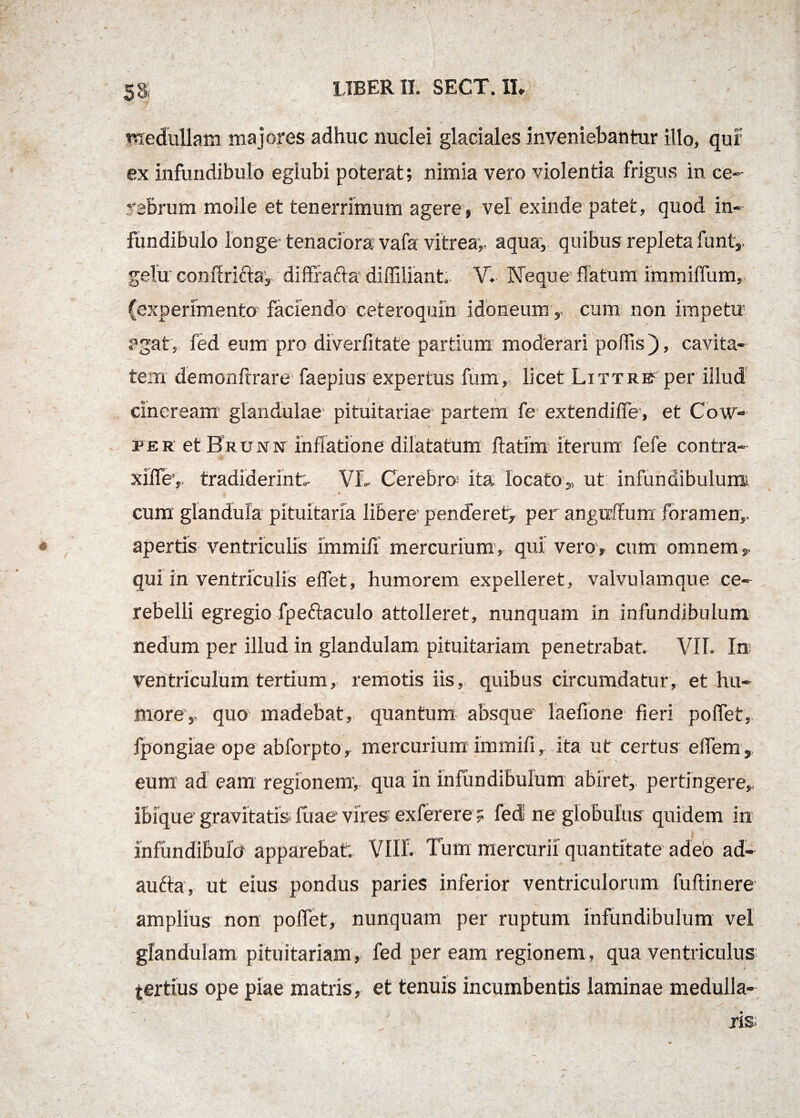 58 medullam majores adhuc nuclei glaciales inveniebantur illo, qur ex infundibulo egiubi poterat; nimia vero violentia frigus in ce¬ rebrum molle et tenerrimum agere, vel exinde patet, quod in¬ fundibulo longe- tenaciora vafa vitrea,- aqua, quibus repleta funt,- gelu' conflriftay diffrafta-diffiliant V. Neque flatum immiflum,. (experimento faciendo ceteroquin idoneum , cum. non impetu agat, fed eum pro diverfitate partium moderari poliis ), cavita¬ tem demonftrare faepius expertus fum, licet Littrb^ per illud cineream glandulae pituitariae partem fe extendiffe, et Cow- fer et Hrunn inflatione dilatatum ftatim iterum fefe contra- xiflev tradiderint;- VL Cerebro* ita locato,, ut infundibulum i * cum glandula pituitaria libere- penderet^ per anguftum foramen,, apertis ventriculis immifi mercurium, qui vero, cum omnem, qui in ventriculis elfet, humorem expelleret, valvulamque ce¬ rebelli egregio fpeftaculo attolleret, nunquam in infundibulum nedum per illud in glandulam pituitariam penetrabat. VII. In ventriculum tertium, remotis iis, quibus circumdatur, et hu¬ more,, quo madebat, quantum absque laefione fieri poflet, fpongiae ope abforpto, mercurium immifi,- ita ut certus eifem,, eum ad eam regionem-, qua in infundibulum abiret,, pertingere,, ibique gravitatis fuae vires exferere f fed ne globulus quidem in infundibulo apparebat; Vllf. Tum mercurii quantitate adeo ad- aufta, ut eius pondus paries inferior ventriculorum fuftinere amplius non poifet, nunquam per ruptum infundibulum vel glandulam pituitariam, fed per eam regionem, qua ventriculus tertius ope piae matris, et tenuis incumbentis laminae medulla-