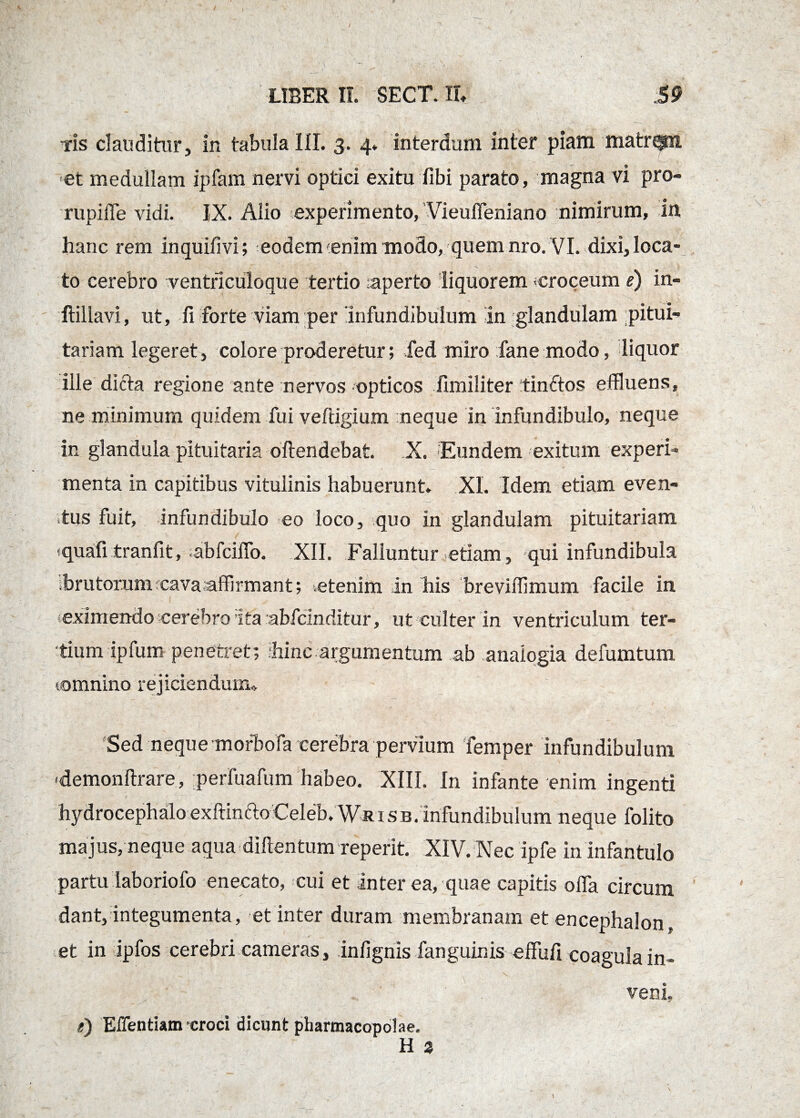 -ris clauditur, in tabula III. 3. 4. interdum inter piam matr^n et medullam ipfam nervi optici exitu fibi parato, magna vi pro- rupiffe vidi. IX. Alio experimento,'Vieuffeniano nimirum, in hanc rem inquifivi; eodem 'enim modo, quem nro. VI. dixi, loca¬ to cerebro ventriculoque tertio ;aperto liquorem -croceum e) in- ftillavi, ut, fi forte viam per 'infundibulum in glandulam pitui¬ tariam legeret, colore proderetur; fed miro fane modo, liquor ille dicta regione ante nervos opticos fimiliter tinftos effluens, ne minimum quidem fui veftigium neque in infundibulo, neque in glandula pituitaria oftendebat. X. Eundem exitum experi¬ menta in capitibus vitulinis habuerunt. XI. Idem etiam even¬ tus fuit, infundibulo eo loco, quo in glandulam pituitariam tquafi tranfit, ;abfciffo. XII. Falluntur etiam, qui infundibula brutorum cava affirmant; .etenim in his breviffimum facile in ceximendo cerebro ita abfcinditur, ut culter in ventriculum ter¬ tium ipfum penetret; hinc argumentum ab analogia defumtum ^omnino rejiciendum. Sed neque mofbofa cerebra pervium femper infundibulum «demonftrare, perfuafum habeo. XIII. In infante enim ingenti / hydrocephalo exftinfto Celeb. Wrisb. infundibulum neque folito majus, neque aqua diftentum reperit. XIV. Nec ipfe in infantulo partu laboriofo enecato, cui et inter ea, quae capitis offa circum dant, integumenta, et inter duram membranam et encephalon, et in ipfos cerebri cameras, infignis fanguinis effufi coagula in¬ veni. t) Efflendam croci dicunt pharmacopolae.