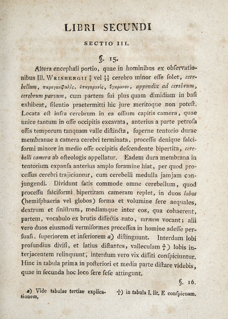 LIBRI SECUNDI SECTIO III. 1 J- i$. v ' - Altera encephali portio, quae in hominibus ex oblervatio* ilibus 111. Wrisbergii £ vel cerebro minor effe folet, cere¬ bellum , 7cxpsyKe<poiklc, ifsyKpxvl^, lyxpxvov, appendix ad cerebrum i cerebrum parvum y cum partem fui plus quam dimidiam in bali exhibeat, lilentio praetermitti hic jure meritoque non potefr. Locata e it infra cerebrum in ea offium capitis camera, quae unice tantum in offe occipitis excavata, anterius a parte petrofa offis temporum tanquam valle diftinfta, fuperne tentorio durae membranae a camera cerebri terminata, proceflii denique falci¬ formi minore in medio offe occipitis defcendente bipertita, cere¬ belli camera ab ofteologis appellatur. Eadem dura membrana in tentorium expanfa anterius amplo foramine hiat, per quod pro- ceffus cerebri trajiciuntur, cum cerebelli medulla jamjam con¬ jungendi. Dividunt fatis commode omne cerebellum, quod proceffu falciformi bipertitam cameram replet, in duos lobos (hemifphaeria vel globos) forma et volumine fere aequales, dextrum et fmiftrum, mediamque inter eos, qua cohaerent, partem, vocabulo ex brutis diffectis-nato, vermem vocant; alii vero duos eiusmodi vermiformes proceffus in homine adeffe per- fuafi. fu perior em et inferiorem a) diftinguunt. Interdum lobi profundius divifi, et latius di flantes, valleculam lobis in¬ terjacentem relinquunt, interdum vero vix diffiti confpiciuntur. Hinc in tabula prima in poiteriori et media parte diftare videbis quae in fecunda hoc loco fere fefe attingunt. §. 16, a) Vide tabulae tertiae explica- f) in tabula I, lit, E confpicuam.