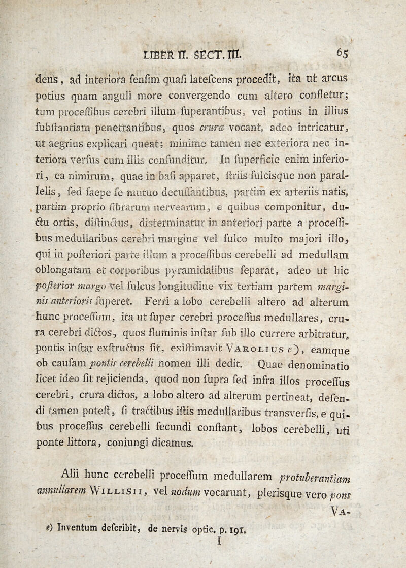 dens, ad interiora fenlim quafi latefcens procedit, ita ut arcus potius quam anguli more convergendo cum altero confletur; tum proceffibus cerebri illuni fuperantibus, vel potius in illius fuhftantiam penetrantibus, quos crura vocant, adeo intricatur, ut aegrius explicari queat; minime tamen nec exteriora nec in¬ teriora verius cum iliis confunditur» In fuperficie enim inferio¬ ri, ea nimirum, quae in bafi apparet, ftriis fulcisque non paral¬ lelis , fea faepe fe mutuo decuflandbus, partim ex arteriis natis, partim proprio fibrarum nervearum, e quibus componitur, du¬ ctu ortis, diftinctus, disterminatur in anteriorj parte a procefli- bus medullaribus cerebri margine vel fulco multo majori illo, qui in poftericri parte illum a proceffibus cerebelli ad medullam oblongatam et corporibus pyramidalibus feparat, adeo ut hic pofterior margo ve 1 Iuleus longitudine vix tertiam partem margi¬ nis anteriori* fuperet Ferri a lobo cerebelli altero ad alterum hunc proceffuin, itautfuper cerebri procefliis medullares, cru¬ ra cerebri diftos, quos fluminis inftar fub illo currere arbitratur, pontis inftar exftruftus fit, exiftimavit Varolius c), eam que ob caufam pontis cerebelli nomen illi dedit. Quae denominatio licet ideo fit rejicienda , quod non fupra fed infra illos procelfus cerebri, crura dirios, a lobo altero ad alterum pertineat, defen¬ di tamen poteft, fi tractibus illis medullaribus transvertis, e qui¬ bus procelfus cerebelli fecundi conflant, lobos cerebelli, uti ponte littora, coniungi dicamus. Alii hunc cerebelli procelfum medullarem protuberantium mmiillarem Willisii, vel nodum vocarunt, plerisque vero pons Va- #) Inventum deferibit, de nervis optic, p. 191,