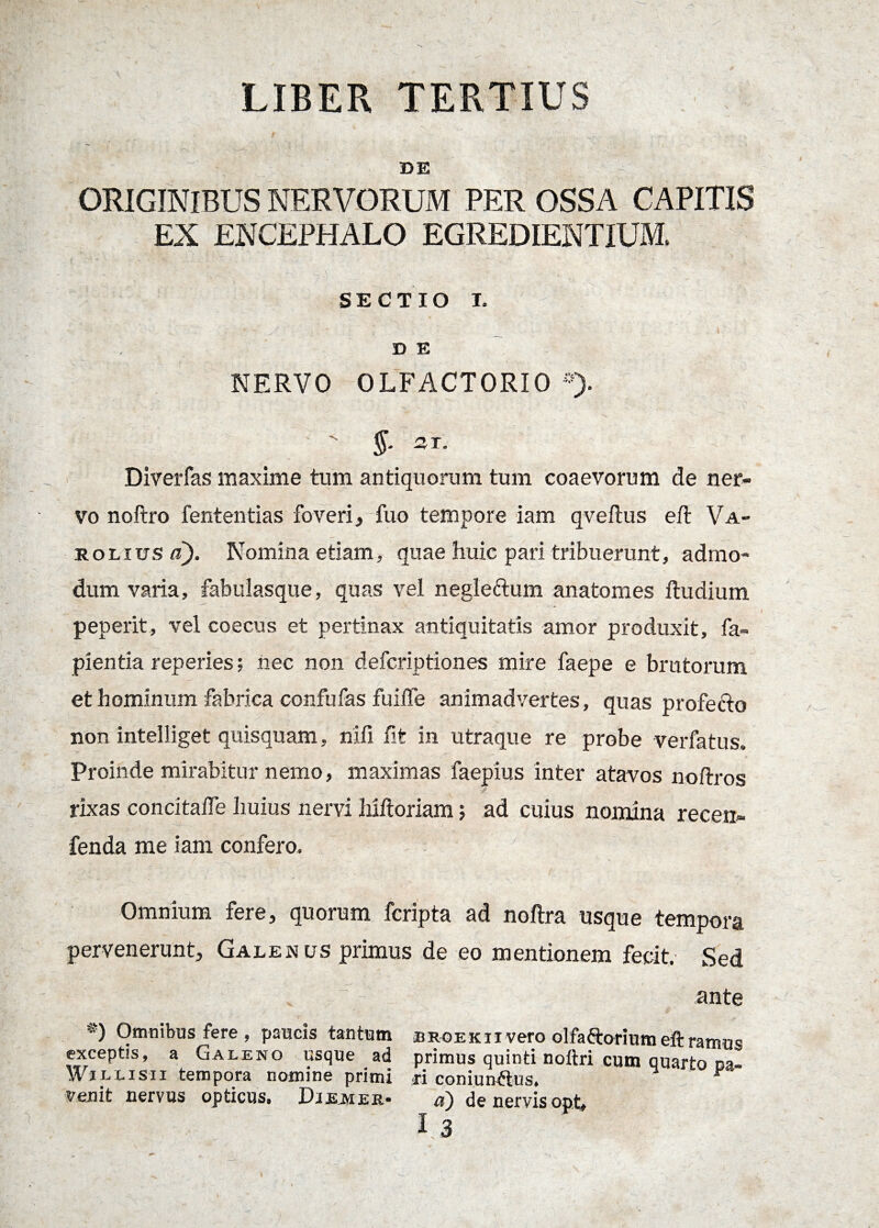 LIBER TERTIUS DE ORIGINIBUS NERVORUM PER OSSA CAPITIS EX ENCEPHALO EGREDIENTIUM. SECTIO I. D E NERVO OLFACTORIO *>  -r* Diverfas maxime tum antiquorum tum coaevorum de ner¬ vo noftro fententias foveri, fuo tempore iam qveflus eft Va- rolivs d). Nomina etiam, quae huic pari tribuerunt, admo¬ dum varia, fabulasque, quas vel negle&um anatomes ftudium peperit, vel coecus et pertinax antiquitatis amor produxit, fa- pientia reperies; nec non defcriptiones mire faepe e brutorum et hominum fabrica confufas fuiffe animadvertes, quas profecto non intelliget quisquam, riifi fit in utraque re probe verfatus. Proinde mirabitur nemo, maximas faepius inter atavos noftros rixas concitalfe huius nervi hiftoriam; ad cuius nomina recen- fenda me iam confero. '■ f'i: ' V’’ 4 ’-' ' ' P ' Omnium fere, quorum fcripta ad noftra usque tempora pervenerunt, Galenus primus de eo mentionem fecit. Sed ante *) Omnibus fere , paucis tantum broekiivero olfa&oriumeftramus exceptis, a Galeno usque ad primus quinti noftri cum quarto oa- Wjllisii tempora nomine primi $i coniurddus. F venit nervus opticus. DiEMER* a) de nervis opt,