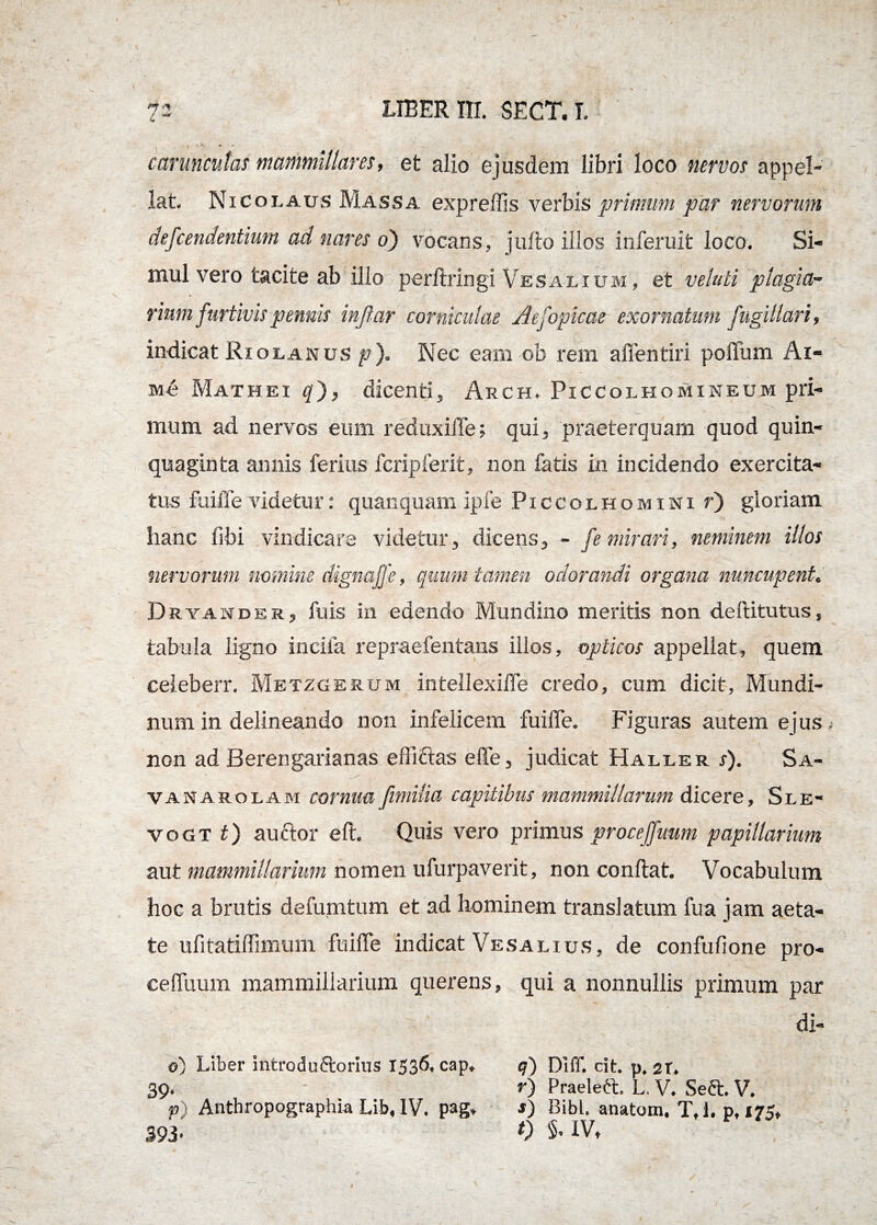 (m carunculas mammillares, et alio ejusdem libri loco nervos appel¬ lat. Nicolaus Massa expreffis verbis primum par nervorum defeendentium ad nares o) vocans, jufto illos inferuit loco. Si¬ mul vero tacite ab illo perftringi Vesalium, et vetuli plagia¬ rium furtivis pennis injfar corniculae Aefopkae exornatum fugillari, indicat Riolanus p). Nec eam ob rem afientiri poffum Ai- Me Mathei q~), dicenti, Arch, Piccolhomineum pri¬ mum ad nervos eum reduxifle; qui, praeterquam quod quin¬ quaginta annis ferius fcriplerit, non fatis in incidendo exercita¬ tus fuiffe videtur: quanquam ipfe Piccolhomini r) gloriam hanc fibi vindicare videtur, dicens, - fe mirari, neminem illos nervorum nomine dignaffe, quum tamen odorandi organa nuncupent. Deyasdes, fu is in edendo Mundino meritis non deftitutus, tabula ligno incila repraefentans illos, opticos appellat, quem celeberr. Metzgerum intellexiffe credo, cum dicit, Mundi- num in delineando non infelicem fuilfe. Figuras autem ejus t non ad Berengarianas effiAas effe, judicat Haller s). Sa- vanarolam cornua fimilia capitibus mammillarum dicere, Sle- vogt t) audior e It. Quis vero primus proceffuum papillarium aut mammillarium nomen ufurpaverit, non conflat. Vocabulum hoc a brutis defumtum et ad hominem translatum fua jam aeta¬ te ufitatiffimum fuiffe indicat Vesalius, de confufione pro- celTuum mammillarium querens, qui a nonnullis primum par di- o) Liber introdu&orius 1536, cap. q) Diff. cit. p. st. 39* - *■) Praelett. L. V. Sedi. V. p) Anthropographia Lib, IV. pag* ■») Bibi, anatum. T,l. p, 175, 393* 0 s. IV, l