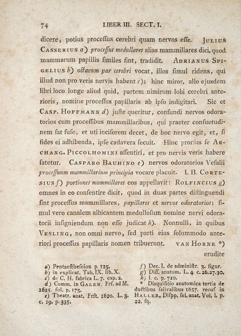 dicere, potius proceffus cerebri quam nervos effe. Julius Casserius a') proceffus medullam alias mammillares dici,quod mammarum papillis fimiles fint, tradidit. Adrianus Spi- gelius F) oSiavum par cerebri vocat, illos limul ridens, qui illud non pro veris nervis habente); hinc miror, alio ejusdem libri loco longe aliud quid, partem nimirum lobi cerebri ante¬ rioris, nomine proceffus papillaris ab ipfo indigitari. Sic et Casp. Hoffmann d) jufte queritur, confundi nervos odora- torios cum proceffibus mammillaribus, qui praeter confuetudi- nem fatfufe, et utiinciforem decet, de hoc nervo egit, et, fi fides ei adhibenda, ipfe cadavera fecuit. Hinc prorfus fe Ar- chang. Piccolhomini affentiri, et pro nervis veris habere fatetur. Casparo Bauhino e) nervos odoratorios Vefalii proceffuum mammillarium principia vocare placuit. I. B. Corte- sius/) portiones mammillares eos appellavit: Rolfincius g) omnes in eo confentire dicit, quod in duas partes dillinguendi fint proceffus mammillares, papillares et nervos odoratorios; fi- mul vero canalem albicantem medullofum nomine nervi odora- torii infigniendum non effe judicat h). Nonnulli, in quibus Vesling, non omni nervo, fed parti eius folummodo ante¬ riori proceffus papillaris nomen tribuerunt. vanHorne *) • . erudite «) Pentaeftbefeion p. T25. /) Dec. I. de adminiftr. 3. figur. b) in explicat. Tab.IX, lib.X. g) Diff. anatoni, L.4. 0,26.27.30, c) de C, H. fabrica L. 7, cap, 2. h) I. c. p. 710. d) Coram, inGALEN, Frf. adM. * Disquifitio anatomica tertia de 1625. fol. p. 173. duftibus falivalibus 1657. recuf in e) Theatr. anat, Frft, 1620. L. 3, Haller, Difpp, fel,anat, Vol, h p, c. 19, p. 335, 23. fq. J