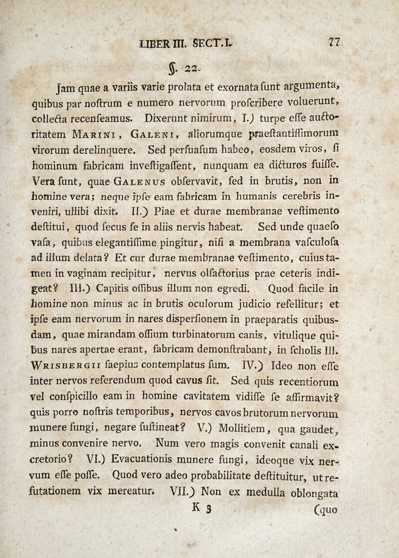 §' 22» jam quae a variis varie prolata et exornata funt argumenta, quibus par noftrum e numero nervorum profcribere voluerunt, colledta recenfeamus. Dixerunt nimirum, I.) turpe elTe aufto- ritatem Marini, Galeni, aliorumque praeftantiflimoruni virorum derelinquere. Sed perfuafum habeo, eosdem viros, fi hominum fabricam inveftigaflent, nunquam ea difturos fuifle. Vera funt, quae Galenus obfervavit, fed in brutis, non in homine vera; neque ipfe eam fabricam In humanis cerebris in¬ veniri, ullibi dixit. II.) Piae et durae membranae veftimento deftitui, quod fecus fe in aliis nervis habeat. Sed unde quaefo vafa, quibus elegantiflime pingitur, nifi a membrana vafculofa ad illum delata ? Et cur durae membranae veftimento, cuius ta¬ men in vaginam recipitur, nervus olfaftorius prae ceteris indi¬ geat? III.) Capitis oflibus illum non egredi. Quod facile in homine non minus ac in brutis oculorum judicio refellitur; et ipfe eam nervorum in nares disperfionem in praeparatis quibus¬ dam, quae mirandam oflium turbinatorum canis, vitulique qui¬ bus nares apertae erant, fabricam demonftrabant, in fcholis IU. Wrisbergii faepiua contemplatus fum. IV.) Ideo non efle inter nervos referendum quod cavus fit. Sed quis recentiorum vel confpicillo eam in homine cavitatem vidifle fe affirmavit? quis porro noftris temporibus, nervos cavos brutorum nervorum munere fungi, negare fuftineat? V.) Mollitiem, qua gaudet, minus convenire nervo. Num vero magis convenit canali ex¬ cretorio? VI.) Evacuationis munere fungi, ideoque vix ner¬ vum efle pofle. Quod vero adeo probabilitate deftituitur, ut re¬ futationem vix mereatur. VII.) Non ex medulla oblongata K 3 (quo I