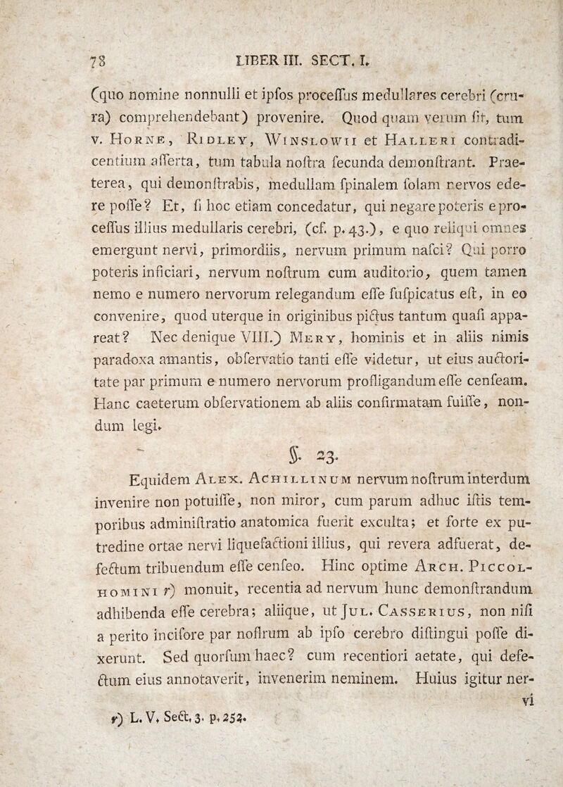 (quo nomine nonnulli et ipfos procellas medullares cerebri (cru¬ ra) comprehendebant) provenire. Quod quam yerum fit, tum •u, ' — v. Horne, Ridley, Winslowii et Halleri contradi- centium alTerta, tum tabula noftra fecunda demonftrant. Prae¬ terea, qui demon lirabis, medullam fpinalem folam nervos ede¬ re polle? Et, fi hoc etiam concedatur, qui negare poteris epro- ceffus illius medullaris cerebri, (cf. p. 43.), e quo reliqui omnes emergunt nervi, primordiis, nervum primum nafci? Qui porro poteris inficiari, nervum noftrum cum auditorio, quem tamen nemo e numero nervorum relegandum effe fufpicatus e 11, in eo convenire, quod uterque in originibus pictus tantum quafi appa¬ reat? Nec denique VIII.) Mery, hominis et in aliis nimis paradoxa amantis, obfervatio tanti effe videtur, ut eius auctori¬ tate par primum e numero nervorum profligandum effe cenfeam. Hanc caeterum obfervationem ab aliis confirmatam fuiiTe, non¬ dum legi.  $• 23. . / * - . . V!% ' Equidem Alex. Achii. linum nervum noftrum interdum invenire non potuiffe, non miror, cum parum adhuc iliis tem¬ poribus adminiftratio anatomica fuerit exculta; et forte ex pu¬ tredine ortae nervi liquefaftioni illius, qui revera adfuerat, de- feftum tribuendum effe cenfeo. Hinc optime Arch. Piccol- homini r) monuit, recentia ad nervum hunc demonftrandum adhibenda effe cerebra; aliique, ut Jul. Casserius, non nili a perito incifore par noftrum ab ipfo cerebro diftingui poffe di¬ xerunt. Sed quorfum haec? cum recentiori aetate, qui defe- ftum eius annotaverit, invenerim neminem. Huius igitur ner¬ vi r) L. V.Sect, 3. p,253«