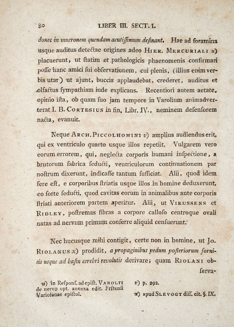 donec in mucronem quendam acutijjimum defmanU Hae ad foramina usque auditus deteftae origines adeo Hier. Mercuriali ?<) placuerunt, ut ftatirn et pathologicis phaenomenis confirmari pofle hanc amici fui obfervationem, cui plenis , (illius enim ver¬ bis utar) ut ajunt, buccis applaudebat, crederet, auditus et olfaftus fympathiam mde explicans. Recentiori autem aetate, opinio ifta, ob quam fuo jam tempore in Varolium animadver- ■ _ - \ ^ terat I. B. Cortesius in fm, Libr. IV., neminem defenforem nacta, evanuit Neque Arch.Piccolhomi ni v) amplius audiendus erit, qui ex ventriculo quarto usque illos repetiit. Vulgarem vero eorum errorem, qui, neglecta corporis humani in (pectione, a brutorum fabrica (educti, ventriculorum continuationem par noltrum dixerunt, indicafle tantum fufficiat. Alii, quod idem fere eft, e corporibus ftriatis usque iIJos in homine deduxerunt, eo forte fedufti, quod cavitas eorum in animalibus ante corporis * (hiati anteriorem partem aperitur. Alii, ut Vieussens et Ridl ey, poftremas fibras a corpore callofo centroque ovali natas ad nervum primum conferre aliquid cenfuerunt. Nec hucusque mihi contigit, certe non in homine, ut Jo. Riolanus x') prodidit, a propaginibus pedum pojleriorum forni¬ cis usque ad bafin cerebri revolutis derivare; quam Riolani ob- ferva- iu) in Refponf. adepHh Varolti v) p. 292. de nervo opt. annexa edit. Frftenli ^ariobnae epiftol. -x) apuaSi.evogt diff. eit. §. IX*