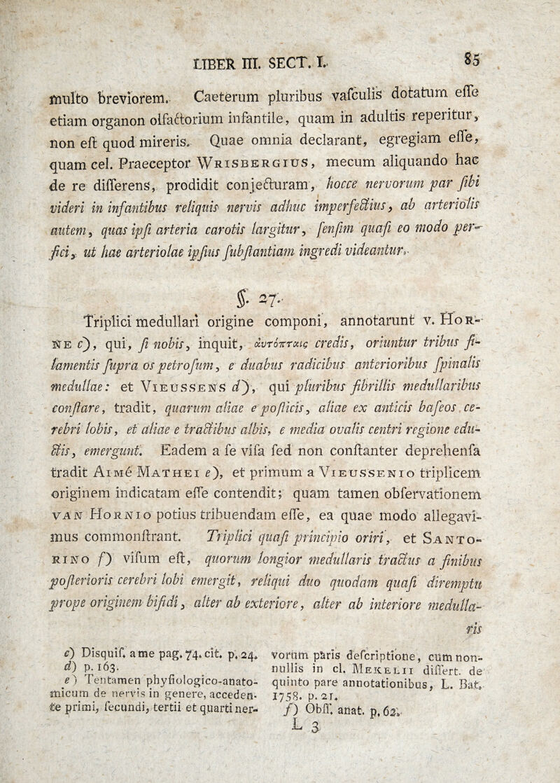 multo breviorem. Caeterum pluribus vafculis dotatum efle etiam organon olfattorium infantile, quam in adultis repentur, non eft quod mireris. Quae omnia declarant, egregiam efle, quam cel. Praeceptor Wrisbergius, mecum aliquando hac de re differens, prodidit conjefturam, kocce nervorum par fibi videri in infantibus reliquis nervis adhuc imperfebtius, ab arteriolis autem, quas ipfi arteria carotis largitur, fenfim quafi eo modo per-' fici, ut hae arteriolae ipfws fubfiantiam ingredi videantur §■ 3T- Triplici medullari origine componi, annotarunt v. Sor-- Se c), qui, fi nobis, inquit, dvrovroue credis, oriuntur tribus fi* lamentis fupra os petrofum, e duabus radicibus anterioribus fpinalis medullae: et Vieussens d'), qui pluribus fibrillis medullaribus conflare, tradit, quarum aliae epo(licis, aliae ex anticis bafeos ce¬ rebri lobis, et aliae e traUibus albis, e media ovalis centri regione edu¬ liis, emergunt. Eadem a fe vifa fed non conftanter deprehenfa tradit Aim6 Mathei e), et primum a Vieussenio triplicem originem indicatam efle contendit; quam tamen obfervationem vas Hornio potius tribuendam efle, ea quae modo allegavi¬ mus commonftrant. Triplici quafi principio oriri, et Santo- ri no f) vi fum eft, quorum longior medullaris tractus a finibus pofierioris cerebri lobi emergit, reliqui duo quodam quafi diremptu prope originem bifidi, alter ab exteriore, alter ab interiore medulla- f u v - 7 ris e) Disquif. arae pag.74.cit p.24. Vorum ptiris defcriptione, cumtion- d) P-163. nullis in cl. Mekelii differt, de e) Tentamen phyfioiogico-anato- quinto pare annotationibus, L. Bat» micum de nervis in genere, acceden- 175S. p. 2r, te primi, fecundi, tertii et quarti ner- /) Obff. anat, p.fis». T. - 3-