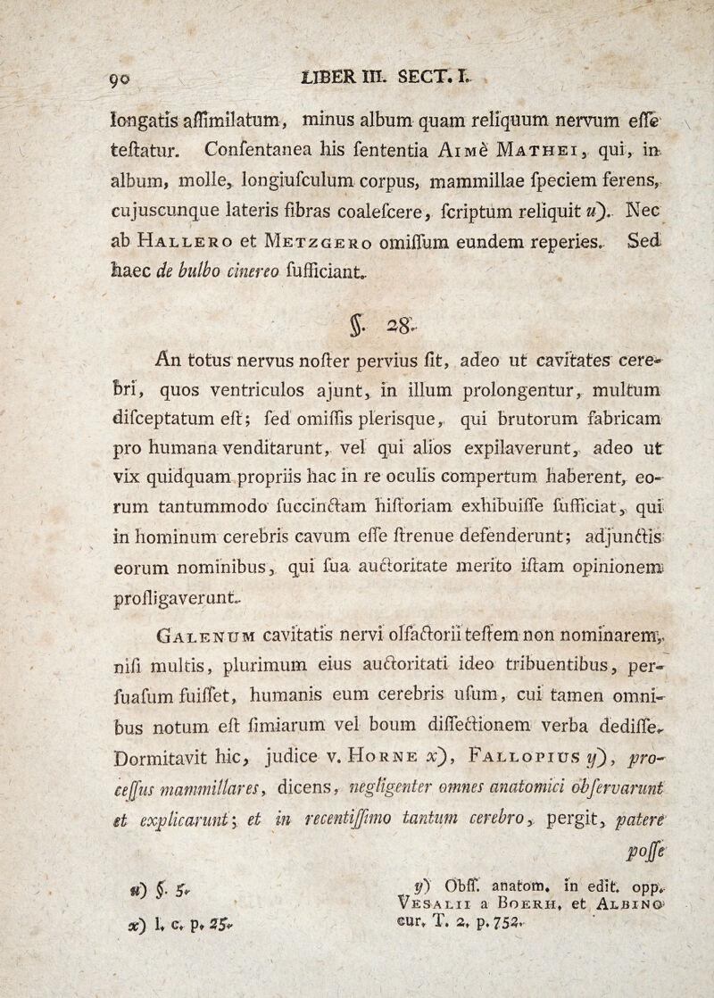 longatis aflimilatum, minus album quam reliquum nervum efle \ teftatur. Confentanea his fententia Aim£ Mathei, qui, in, album, molle, longiufculum corpus, mammillae fpeciem ferens, cujuscunque lateris fibras coalefcere, fcriptum reliquit u). Nec ab Hallero et Metzgero omiflum eundem reperies, Sed haec de bulbo cinereo fufficiant- An totus nervus nofter pervius fit, adeo ut cavitates cere¬ bri, quos ventriculos ajunt, in illum prolongentur, multum difceptatum eft ; fed omiffis plerisque, qui brutorum fabricam pro humana venditarunt, vel qui alios expilaverunt, adeo ut vix quidquam propriis hac in re oculis compertum haberent, eo¬ rum tantummodo fuccintlam hifforiam exhibuiffe fufficiat, qui in hominum cerebris cavum e (Te ftrenue defenderunt; adjunttis eorum nominibus, qui fua auctoritate merito iftam opinionem profligaverunt.. nifi multis, plurimum eius auftoritati ideo tribuentibus, per- fuafum fuiffet, humanis eum cerebris ufum, cui tamen omni¬ bus notum eft fimiarum vel boum di (Tectionem verba dediffe- Dormitavit hic, judice v. Horne x), Fallopios if), pro¬ ce ffus mammillaresdicens, negUgenter omnes anatomici obfervarunt et explicarunt •> et in recentiffimo tantum cerebro,, pergit, patert pojfe $0 §' x) lt c* p* y) Obff. anatom* in edit opp* Vesalii a Boerh» et Ai-bino^ cur» T* 2t p* 75^*'