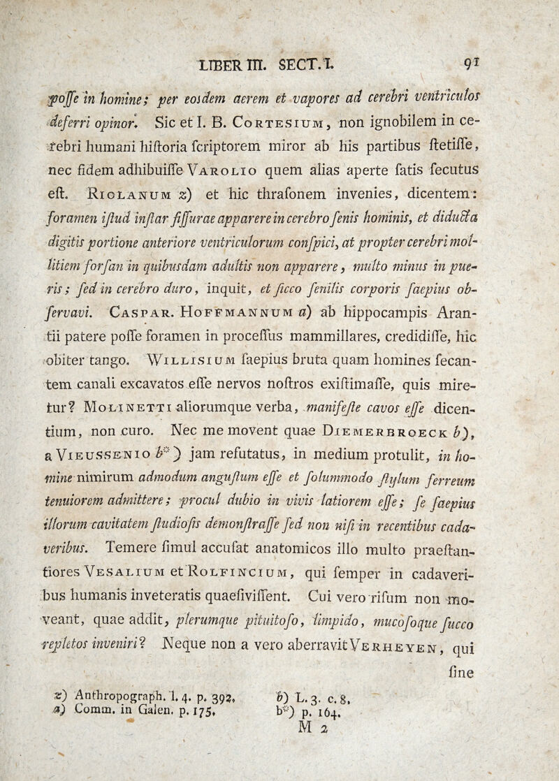 poffe in homine; per eosdem aerem et vapores ad cerebri ventriculos deferri opinor♦ Sic et I. B. Cortesium, non ignobilem in ce¬ rebri humani hiftoria fcriptorem miror ab his partibus ftetiffe, nec fidem adhibuifie Varo lio quem alias aperte fatis fecutus eft. Riolanum z) et hic thrafonem invenies, dicentem: foramen iflud infiar fiffurae apparere in cerebro fenis hominis, et diducta digitis portione anteriore ventriculorum confpici, at propter cerebri mol¬ litiem forfan in quibusdam adultis non apparere, multo minus in pue¬ ris ; fedin cerebro duro, inquit, et ficco fenilis corporis faepius ob- fervavi. Caspar. Hoffmannum o) ab hippocampis Aran- tii patere poffe foramen in proceffus mammillares, credidiffe, hic obiter tango, Willisi um faepius bruta quam homines fecan- tem canali excavatos effe nervos noflros exiftimaffe, quis mire¬ tur? Molinetti aliorum que verba, manifefle cavos effe dicen¬ tium, non curo. Nec me movent quae Diemerbroeck b), a Vieussenio b*~) jam refutatus, in medium protulit, in ho¬ minenimirum admodum angujlum effe et folummodo Jlylum ferreum tenuiorem admittere; procul dubio in vivis latiorem effe; fe faepius illorum cavitatem Jludiofts demonjlraffe fed non nifiin recentibus cada¬ veribus. Temere fimul accufat anatomicos illo multo praeftan- tiores Vesai.ium et Rolfincium, qui femper in cadaveri¬ bus humanis inveteratis quaefivilfent. Cui vero rifum non mo¬ veant, quae addit, plerumque pituitofo, 'limpido, mucofoque repletos inveniri? Neque non a vero aberravitVerheyen, qui ■ , fine a) Comm, in Galen. p. 175, b*) p, 164. M 2 fucco