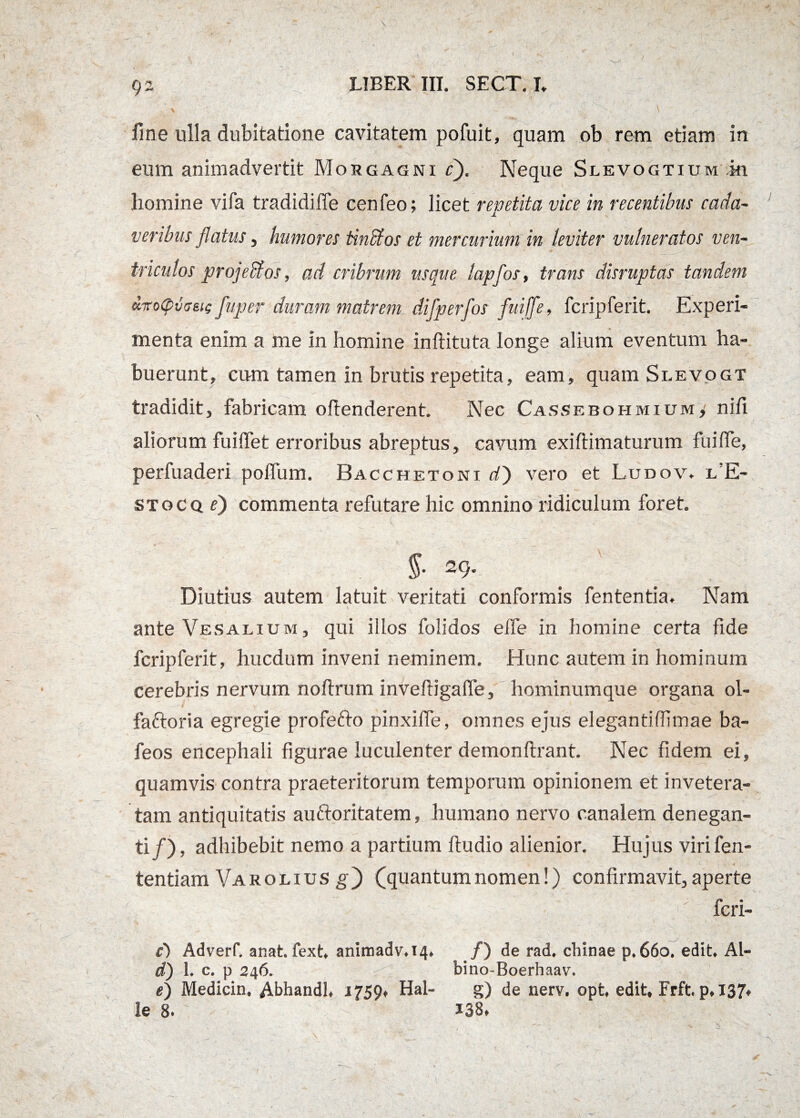 ' > - ' \ fme ulla dubitatione cavitatem pofuit, quam ob rem etiam in eum animadvertit Morgagni c). Neque Slevogtium m homine vifa tradidifle cenfeo; licet repetita vice in recentibus coda- veribus flatus, humores tinbfos et mercurium in leviter vulneratos ven¬ triculos projeffios, ad cribrum usque lapfos, trans disruptas tandem diroCpvcrsic fuper duram matrem difperfos fuiffe, fcripferit. Experi¬ menta enim a me in homine inftituta longe alium eventum ha¬ buerunt, cum tamen in brutis repetita, eam, quam Si.evogt tradidit, fabricam offenderent. Nec Cassebohmium, niff aliorum fuiffet erroribus abreptus, cavum exiftimaturum fuiffe, perfuaderi poffum. Bacchetoni d) vero et Ludov. l’E- stocqO commenta refutare hic omnino ridiculum foret. ' . — . c ' - -;; - . . c , _ - . g §■ 29. Diutius autem latuit veritati conformis fententia. Nam ante Vesalium, qui illos folidos effe in homine certa fide fcripferit, hucdum inveni neminem. Hunc autem in hominum cerebris nervum noftrum inveftigaffe, hominumque organa ol- faftoria egregie profefto pinxifle, omnes ejus elegantiffimae ba- feos encephali figurae luculenter demonftrant. Nec fidem ei, quamvis contra praeteritorum temporum opinionem et invetera¬ tam antiquitatis auftoritatem, humano nervo canalem denegan¬ ti/), adhibebit nemo a partium ftudio alienior. Hujus virifen- tentiam Varolius gf (quantumnomen!) confirmavit,aperte feri» c') Adverf. anat. fext, animadv.14. /) de rad. chinae p. 660. edit. Al- d) 1. c. p 246. bino-Boerhaav. e) Medicin. Abhandl, 1759, Hal- g) de nerv, opt, edit, Frft. p, 137. le 8. ’ 138.