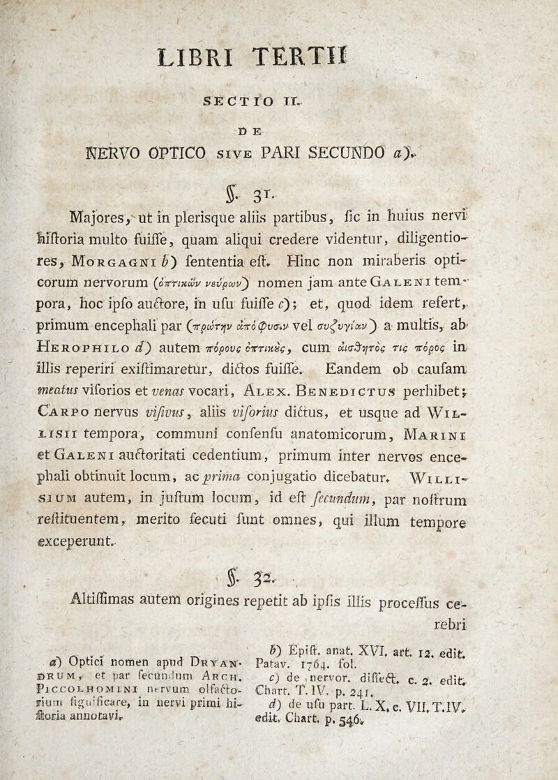 SECTIO ir. \ D E NERVO OPTICO sive PARI SECUNDO aj. S 3T‘ Majores, ut in plerisque aliis partibus, lic in huius nervi hiftoria multo fuiffe, quam aliqui credere videntur, diligendo- res, Morgagni/») lententia eft* Hinc non miraberis opti¬ corum nervorum (SvrwSv vsvpwv) nomen jam ante Galeni tem¬ pora, hoc ipfo auctore, in ufu fuiile c); et, quod idem refert,, primum encephali par (ir/wrjp &iro<pv<jw vel tsvgvyixv') a multis, ab- Herophilo d~) autem iripove cvrmse, cum diaSc^roe ne iropoc irn illis reperiri exiftimaretur, diftos fuiffe, Eandem ob caufam meatus viforios et venas vocari, Alex. Benedictus perhibet i Carpo nervus vifivus, aliis viforius dittus, et usque ad Wil- lisii tempora, communi confenfu anatomicorum, Marini et Galeni auftoritati cedentium , primum inter nervos ence¬ phali obtinuit locum, ac prima conjugatio dicebatur, Willi- sium autem, in juftum locum, id elt fecundum, par noilrum reftituentem, merito fecuti funt omnes, qui illum tempore exceperunt, - _ < . A ( ’ • §• V- ■, 3 | Aldflimas autem origines repetit ab ipiis illis proceffus ce¬ rebri d) Optici nomen apud Dryan* irum,- et par fecundum Arch, Pie coLHOMiNi m-rvum olfafto- fium iiguificare, in nervi primi hi- fioria annotavit b) Epifl-, anat. XVI. art. 12. edit. Parav. 1764. fo!. c) de nervor. diffeft, c. 2. edit, Chart. T. IV. p. 241. d) de ufu part. L. X, e. VII. T.1V, edit, Chart. p. 346-,