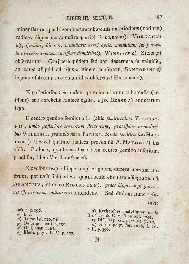 minentiarum quadrigeminarum tuberculis anterioribus ^natibus) radices aliquot nervo noftro porrigi Ridley tri), Morgagni tf), (inflita, dicens, medullaris nervi optici nonnullam fid partem in proximam natem certiffme demittebat), Winslow o), ZlNN p') obfervarunt. Conjicere quidem fed non decernere fe valuiffe, an nates aliquid ad ejus originem conferant, Santorini q) ingenue fatetur; nec etiam illas obfervavit Haller r). E pofterioribus earundem prominentiarum -tuberculis (te¬ li ibus) et a cerebello radices egifle, a Jo. -Besse s) annotatum E centro gemino femilunari, (aliis femicirculari Vieusse- n i i j limbo pofeeriore corporum feriatorum, procefeibus medullari¬ bus Willisii , fraenulo novo Tari ni, taenia femicirculari Ha l- LERi j) tres vel quatuor radices provenilfe A. Mathei t) bis vidit. Eo loco, quo linea alba eidem centro gemino inferitur, prodiiffe, idem Vir cl. auftor eft. E pedibus usque hippocampi originem ducere nervum no- Arum, perfuafit fibi potius, quam oculo et cultro aifequutus eft Arantius, et ex eo Riolanus u), pedes hippocampi portio- nes ejfe nervorum opticorum contendens. Sed dudum hunc refu- m) pag. 196. «) 1. c, o) Tome IV. nro. 136. p) Defcript, oculi p. 190. 9) OblT. anat. p. 63. r) Elem. phyf, T. IV. p, 207» tavit ») Recherches analytiques de la ftrufture du C. H. Toulouf. 1701 *) DilT. faep. cit. part. ait. 4. tt) Anthropogr. Par. 1626, L. IV, -v.il. p.396. , n