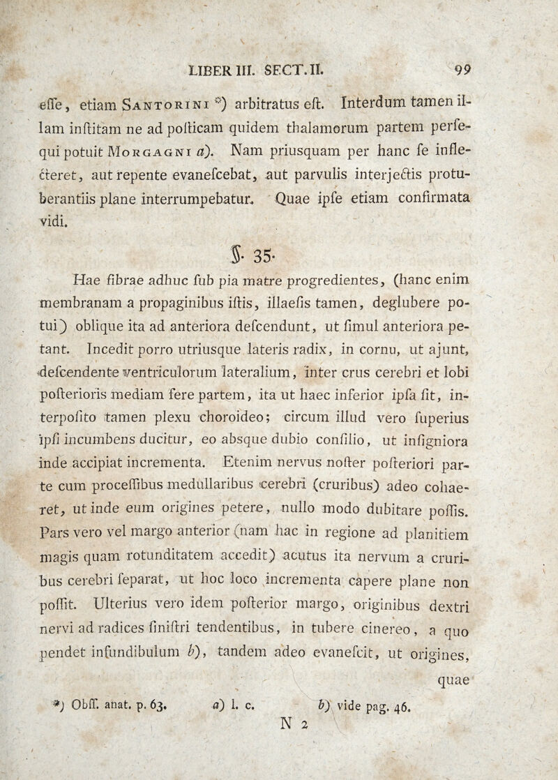 die, etiam Santorini *) arbitratus eft. Interdum tamen il¬ lam inftitam ne ad poilicam quidem thalamorum partem perie- qui potuit Morgagni a). Nam priusquam per hanc fe infle¬ cteret, aut repente evanefcebat, aut parvulis interje&is protu- berantiis plane interrumpebatur. Quae ipfe etiam confirmata vidi. §• 35- Hae fibrae adhuc fub pia matre progredientes, (hanc enim membranam a propaginibus iftis, illaefis tamen, deglubere po¬ tui) oblique ita ad anteriora defcendunt, ut limul anteriora pe¬ tant. Incedit porro utriusque lateris radix, in cornu, ut ajunt, defcendente wentricuiorum lateralium, inter crus cerebri et lobi pofterioris mediam fere partem, ita ut haec inferior ipfa fit, in- terpolito tamen plexu choroideo; circum illud vero fuperius ipfi incumbens ducitur, eo absque dubio confilio, ut infigniora inde accipiat incrementa. Etenim nervus nofter pofteriori par¬ te cum procelfibus medullaribus cerebri (cruribus) adeo cohae¬ ret, ut inde eum origines petere,, nullo modo dubitare poliis. Pars vero vel margo anterior (nam hac in regione ad planitiem magis quam rotunditatem accedit) acutus ita nervum a cruri- bus cerebri leparat, ut hoc loco pncrementa capere plane non poflit. Ulterius vero idem poflerior margo, originibus dextri t nervi ad radices finiftri tendentibus, in tubere cinereo, a quo pendet infundibulum b), tandem adeo evanefcit, ut origines. a) 1. c. N 2 *) Obfif. anat, p, 63* \ vide pag, 46» \P quae