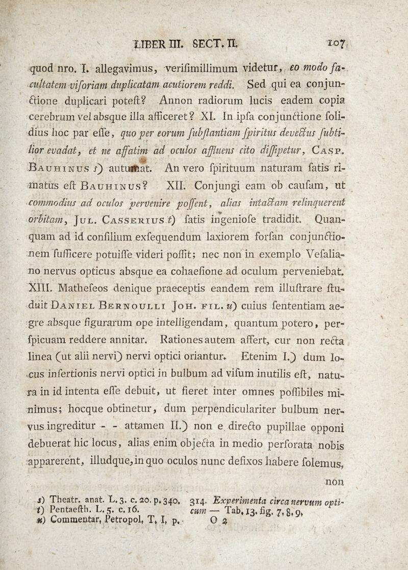 quod nro. I. allegavimus, verifimillimum videtur, eo modo fa- cultatem viforiam duplicatam acutiorem reddi. Sed qui ea conjun¬ ctione duplicari potefl? Annon radiorum lucis eadem copia cerebrum vel absque illa afficeret? XI. In ipfa conjunftione foli- dius lio.c par effe, quo per eorum fubjlantiam fpiritus devexus fubti~ lior evadat, et ne affatim ad oculos affluens cito diffipetur, Casp. Bauhxnus j) autumat. An vero fpirituum naturam fatis ri¬ matus eft Bauhinus? XII. Conjungi eam obcaufam, ut commodius ad oculos pervenire poffent, alias intaSiam relinquerent • v orbitam, Jux. Casserxus f) fatis ingeniofe tradidit. Quan- quam ad id confilium exfequendum laxiorem forfan conjunftio- nem fufficere potuiffie videri poffit; nec non in exemplo Vefalia- no nervus opticus absque ea cohaefione ad oculum perveniebat. XIII. Mathefeos denique praeceptis eandem rem illuftrare flu- duit Daniel Bernoulli Joh. fil. u) cuius fententiam ae¬ gre absque figurarum ope intelligendam, quantum potero, per- i ! ' , ’ • fpicuam reddere annitar. Rationes autem affert, cur non reda linea (ut alii nervi} nervi optici oriantur. Etenim I.} dum lo¬ cus infertionis nervi optici in bulbum ad vifum inutilis eft, natu¬ ra in id intenta effe debuit, ut fieret inter omnes poffibiles mi¬ nimus ; hocque obtinetur, dum perpendiculariter bulbum ner¬ vus ingreditur - - attamen II.) non e direfto pupillae opponi debuerat hic locus, alias enim objefta in medio perforata nobis * apparerent, illudque,in quo oculos nunc defixos habere folemus, , -v, V'.' J.. ■■ . P . ( C non s) Theatr. anat. L. 3. c. 20. p, 340, 314. Experimenta circa nervum opti- i) Pentaefth. L. 3. c. 16. cum— Tab, 13. lig. 7, g, 9, u) Commentar, Petropol, T, I, p, • O %