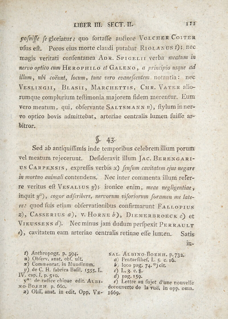 pofuiffe fe gloriatur; quo fortaffe au flore VoxcheR Coiter ufus eft. Poros eius morte claudi putabat Riolam os f)nec magis veritati confentanea Adr. Spigelii verba meatum in nervo optico cum He rophilo et G a leno, a principio usque tfd illum, ubi coeunt, locum, tunc vero ev anefcenteni notantia: nec VeslxngiIj BlasiIj Marcpiettis, Chr. Vater alio- i rumque complurium teftimonia majorem fidem merentur. Eum vero meatum, qui, obfervante Saltsmann u), ftylum in ner¬ vo optico bovis admittebat,, arteriae centralis Lumen fuiffe ar¬ bitror .. ff- Sed ab antiquiiTimis inde temporibus celebrem illum porum vel meatum rejecerunt. Defideravit illum Jac. Berengari- u s Car pensis , exprellis verbis x) fenfum cavitatem ejus negare in mortuo animali contendens. Nec inter commenta illum refer- . / . t t re veritus eft Vesalius y);~ ironice enim, meae negligentiae, inquit fj, cogor adfcribere, nervorum viforionm foramen me late¬ re: quod fuis etiam obfervationibus confirmarunt Fallopius z), Casserius a), v. Horne bj, Diemerbroeck ri) et Vieussens d). Nec minus jam dudum perfpexit Perrault e), cavitatem eam arteriae centralis retinae efie lumen. Satis in- I) Anthropogr* p. 394* u) Obferv. anat. obf. ult* x) Commentar, in IVIundinnm. y) de C. H. fabrica Bafih 1555. L, IV. cap. I. p. 510. y*' de radice chtnae edit. Albi- ho-Boerh p. 66cv %) Qbfft anat. in editt Opp* Vr~- SAL, AlBING-BoERH. p. 73^. a) Pentaefthef. L 5. c, 16* h) loco pag. 74. ^J cit c) L, 3. c. 8-* <0 pag.T59# e) Lettre au fujet dJune nouvelle decouverte de la me. in opp. omn. 16 6pv