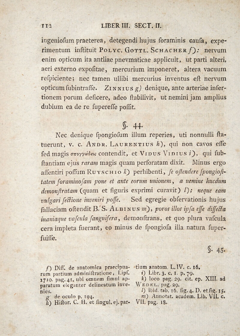 ingeniolum praeterea, detegendi hujus foraminis caufa, expe¬ rimentum inftituit Polyc. Gottl. Schacher/).* nervum enim opticum ita antliae pnevmaticae applicuit, ut parti alteri, aeri externo expofitae, mercurium imponeret, altera vacuum refpiciente; nec tamen ullibi mercurius inventus eft nervum opticumfubintrafle. Zinnius g) denique, ante arteriae infer- tionem porum deficere, adeo liabilivit, ut nemini jam amplius dubium ea de re fuperelfe poffit. 44* Nec denique fpongiofum illum reperies, uti nonnulli fta» tuerunt, v. c. Andr. Laurentius h), qui non cavos elfe fed magis <moyya$etc contendit, et Vidus Vinius i), qui fub- flantiam ejus raram magis quam perforatam dixit. Pvlinus ergo affentiri poffum Ruyschio li) perhibenti, fe ojlendere [pongiofi- tatem foraminosam pone et ante eorum unionem, a nemine hucdum demonjlratam (quam et figuris exprimi curavit) /); neque eam vulgari fectione inveniri poffe. Sed egregie obfervationis hujus fallaciam oftendit 13. S. Albinus ni), poros illos ipfa effe dijfefita inaniaque vafcula f>'anguifera, demonftrans, et quo plura vafcula cera impleta fuerant, eo minus de fpongiofa ilia natura fuper- fuiffe. , ' - - • ’ : -A9 • §* 45- /) Diff. de anatomica praecipua¬ rum partium adminiftratione, Lipf. 1710. pag. 41. ubi omnem fimul ap¬ paratum eleganter deiineatum inve¬ nies. g de oculo p. 194. /z) Hiftor. C. H. et fingul. ej. par¬ tium anatoni. L. IV. c. i6* i) Libr. 3, c. 1. p, 79. k) loco pag. 29. cit. ep. XIII. ad W-E D KL, pag. 29. /) ibid. tab, 16, fig. 4. D. et fig. 15* m) Annotat, academ. Lib. VII. c» VII. pag. 18*