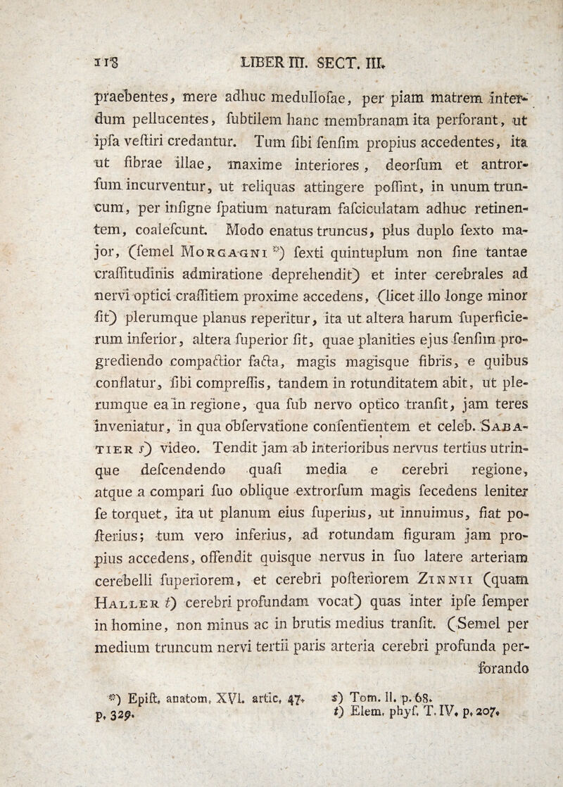 praebentes, mere adhuc medullofae, per piam matrem inter¬ dum pellucentes, fubtilem hanc membranam ita perforant, ut ipfa vefiiri credantur. Tum fibi fenfim propius accedentes, ita ut fibrae illae, maxime interiores, deorfum et antror- fum incurventur, ut reliquas attingere poflint, in unum trun¬ cum, per infigne fpatium naturam fafciculatam adhuc retinen¬ tem, coalefcunt. Modo enatus truncus, plus duplo fexto ma¬ jor, (femel Morgagni *) fexti quintuplum non fine tantae craffitudinis admiratione deprehendit) et inter cerebrales ad nervi optici craffitiem proxime accedens, (licet illo longe minor fit) plerumque planus reperitur, ita ut altera harum fuperficie- rum inferior, altera fuperior fit, quae planities ejus-fenfim pro¬ grediendo eompa&ior fafta, magis magisque fibris, e quibus conflatur, fibi compreffis, tandem in rotunditatem abit, ut ple¬ rumque ea In regione, qua fub nervo optico tranfit, jam teres Inveniatur, In qua obfervatione confenfientem et celeb. Saba- tier x) video. Tendit jam ab interioribus nervus tertius utrin- que defcendendo quafi media e cerebri regione, atque a compari fuo oblique extrorfum magis fecedens leniter fe torquet, ita ut planum eius fuperius, ut innuimus, fiat po- fterius; tum ver-o inferius, ad rotundam figuram jam pro¬ pius accedens, offendit quisque nervus in fuo latere arteriam cerebelli fuperiorem, et cerebri pofteriorem Zinnii (quam Haller i) cerebri profundam vocat) quas inter ipfe femper in homine, non minus ac in brutis medius tranfit. (Semel per medium truncum nervi tertii paris arteria cerebri profunda per¬ forando p. 3 2P* ) Epift» anatoni, XVI. artlc, 47 s) Totn. 11. p. 68. i) Eletn. phyf, T. IV, p, 207,