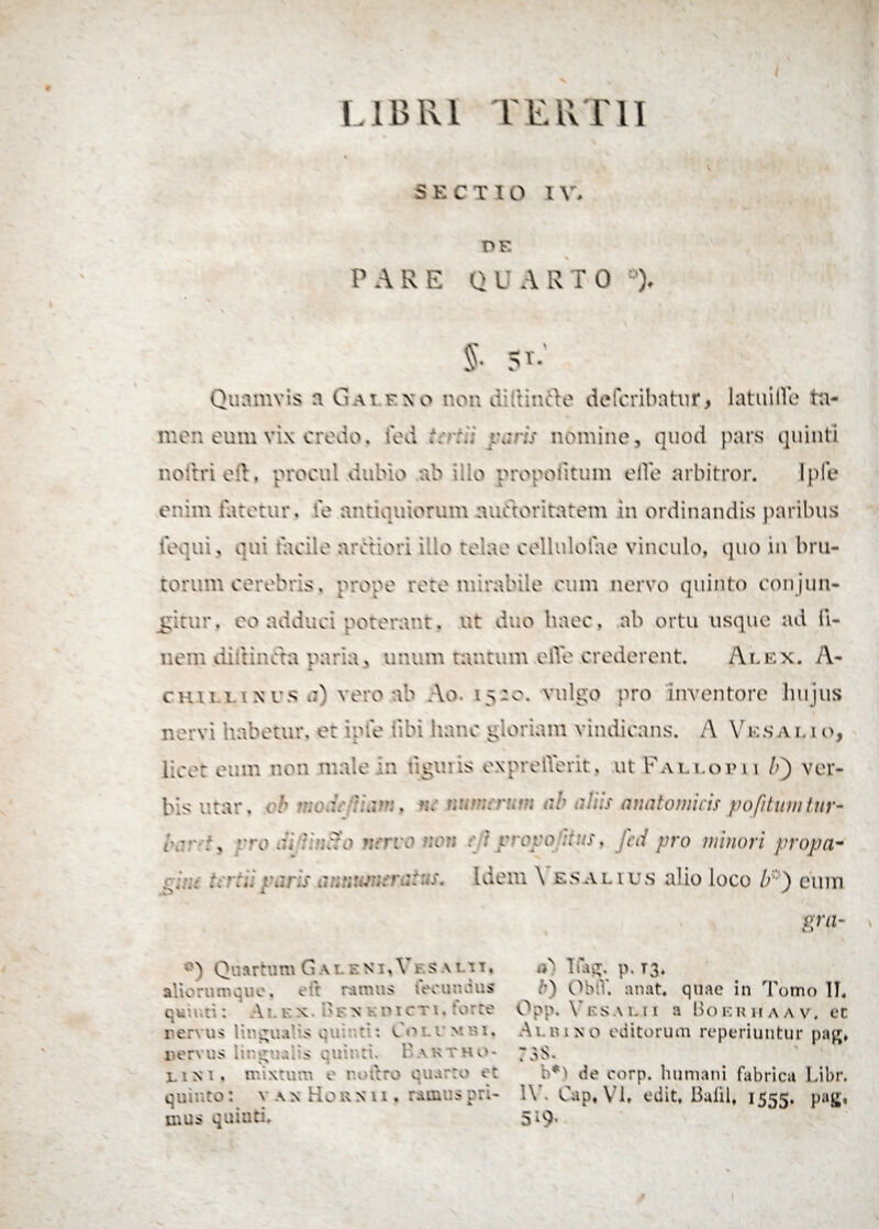 S E CTIO l V, PE PARE QUARI0 *), % 5T- Quamvis a Gai eso non diftirdie defcribatur, latui HI* ta¬ men eum vix erodo, fed feri; varis nomine, quod pars quinti nottri ed. procul dubio ab ilio propoiitum efie arbitror. Iple enim fatetur, fe antiquiorum auctoritatem in ordinandis paribus loqui, qui facile arctiori illo telae cellulofae vinculo, quo in bru¬ torum cerebris, prope roto mirabile eum nervo quinto conjun¬ gitur , eo adduci poterant. ut duo haec, ab ortu usque ad li¬ nent diltincta paria , unum tantum elVe crederent. Alex. A- chit t ixrs vero ab Ao 15:0. vulgo pro inventore lnijus nervi habetur, et ipfe tibi itar.e gloriam vindicans. A V es a no, licet eum non male in f.giuis expreffent. ut Pali.01» u l>~) ver¬ bis utar, er veab «c mwrum ab aliis anatomicispojittmlnr- /v ■■■:, rro ai b ;r?o wro ?.vm 1 ycyo ::us. Jed pro minori propa- r.Idem \ esalius alio loco //) eum ora- V > •j Quartum Gaieni.Vi- saui, alioru m q n e, e it ra m u s i ec u a q u s quir.ti: Ae x. A F n v p x c t i . torre rervu•> 1 ir£ua*is qu a:: : v. o ’■ v >’* ♦ i' e r v u s i t:: q i i a I s e u i*. : 1' a k vkp- x. ini. mixtum e n utero quarto er quinto: van H o R x u , ramus pri¬ p. T3* i') ObtV. anat* quae in Tomo 1L O Q \\ VilSAUl a I > O K lUIAAV, Ct A\. p i n o editorum reperiuntur pag* 73S. b*) de eorp. humani fabrica Libr. *\ . Cap# \ [t edit, Balil, 1555, Pa£*