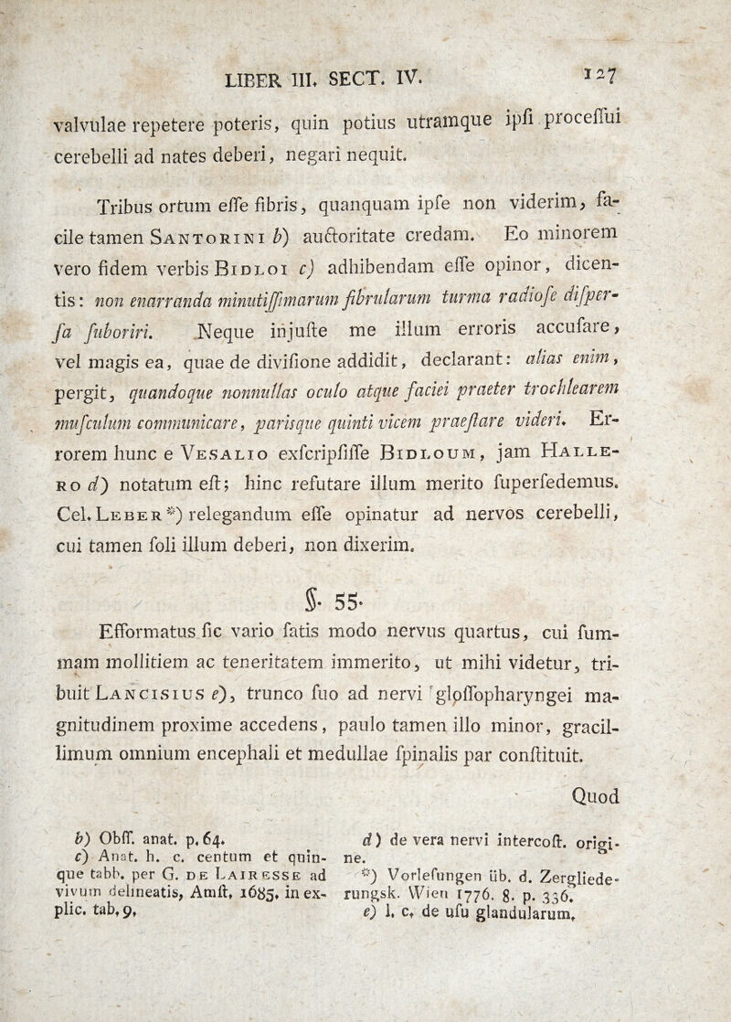 valvulae repetere poteris, quin potius utramque ipfi procefiui cerebelli ad nates deberi, negari nequit Tribus ortum elfe fibris, quanquam ipfe non viderim, fa¬ cile tamen San tori ni b) auttoritate credam.^ Eo minorem vero fidem verbis Bidloi c) adhibendam elfe opinor, dicen¬ tis : non enarranda minuti[fimarum fibrularum turma radiofe difper- fa fuboriri. Neque injulte me illum erroris accubate, vel magis ea, quae de divifione addidit, declarant: alias enim, pergit, quandoque nonnullas oculo atque faciei praeter trochlearem muj'culum communicare, paris que quinti vicem praefare videri. Er¬ rorem hunc e Vesalio exfcripfilfe Bidi.oum, jam Halle- ro d) notatum eft; hinc refutare illum merito fuperfedemus. Cei.Leber*) relegandum elfe opinatur ad nervos cerebelli, cui tamen foli ilium deberi, non dixerim. S- 55» Efformatus fic vario fatis modo nervus quartus, cui fum- mam mollitiem ac teneritatem immerito, ut mihi videtur, tri¬ buit Lancisius r), trunco fuo ad nervi glolTopharyngei ma¬ gnitudinem proxime accedens, paulo tamen illo minor, gracil- limum omnium encephali et medullae fpinalis par conftituit. Quod b) OblT. anat. p. 64. d) de vera nervi intercoft. orio-i- c) Anat. h. c. centum et qnin- ne. ** que tabb. per G. de Lairesse ad '<**) Vorlefungen ilb. d. Zergliede- viyurn delineatis, Anili, 1685, in ex- rungsk. VVien 1776. 8- p. 336. plic. tab. 9, e) 1. c, de ufu glandularum.