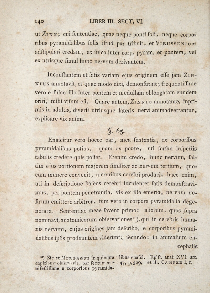 ut Zinn ; cui lentendae, quae neque ponti foli, neque corpo¬ ribus pyramidalibus folis iftud par tribuit, et Vieussenium adftipulari credam, ex fulco inter corp, pyram, et pontem, vel ex utrisque fimul hunc nervum derivantem. * ^ Inconflantem et fatis variam ejus originem e fle jam Zin- nius annotavit,et quae modo dixi, demonftrant; frequentiffime vero e fulco illo inter pontem et medullam oblongatam eundem oriri, mihi vifum elt. Quare autem, Zinn io annotante, inpri- mis in adultis, diverii utriusque lateris nervi animadvertantur, explicare vix aufim. V ' §• 65. Enafcitur vero hocce par, mea fententia, ex corporibus pyramidalibus potius, quam ex ponte, uti forfan infpettis tabulis credere quis poflet. Etenim credo, hunc nervum, fal- tim ejus portionem majorem fimiliter ac nervum tertium, quo- -cum munere convenit, a cruribus cerebri produci; haec enim, uti in defcriptione bafeos cerebri luculenter fatis demonftravi- mus, per pontem penetrantia, vix ex illo emerfa, nervum no- ftrum emittere arbitror, tum vero in corpora pyramidalia dege¬ nerare. Sententiae meae favent primo: aliorum, quos fupra nominavi, anatomicorum obfervationesp), qui in cerebris huma¬ nis nervum, cujus origines jam defcribo, e corporibus pyrami¬ dalibus ipfis prodeuntem viderunt; fecundo: in animalium en¬ cephalis *) Sic et Morgagni inquinqtte libas enafci. Epift. anat. XVI. art» capitibus obfervavit, par fextum rrsa- 47* P*329* et ili. Camper 1, c, nifeftiiiime e corporibus pyramida-