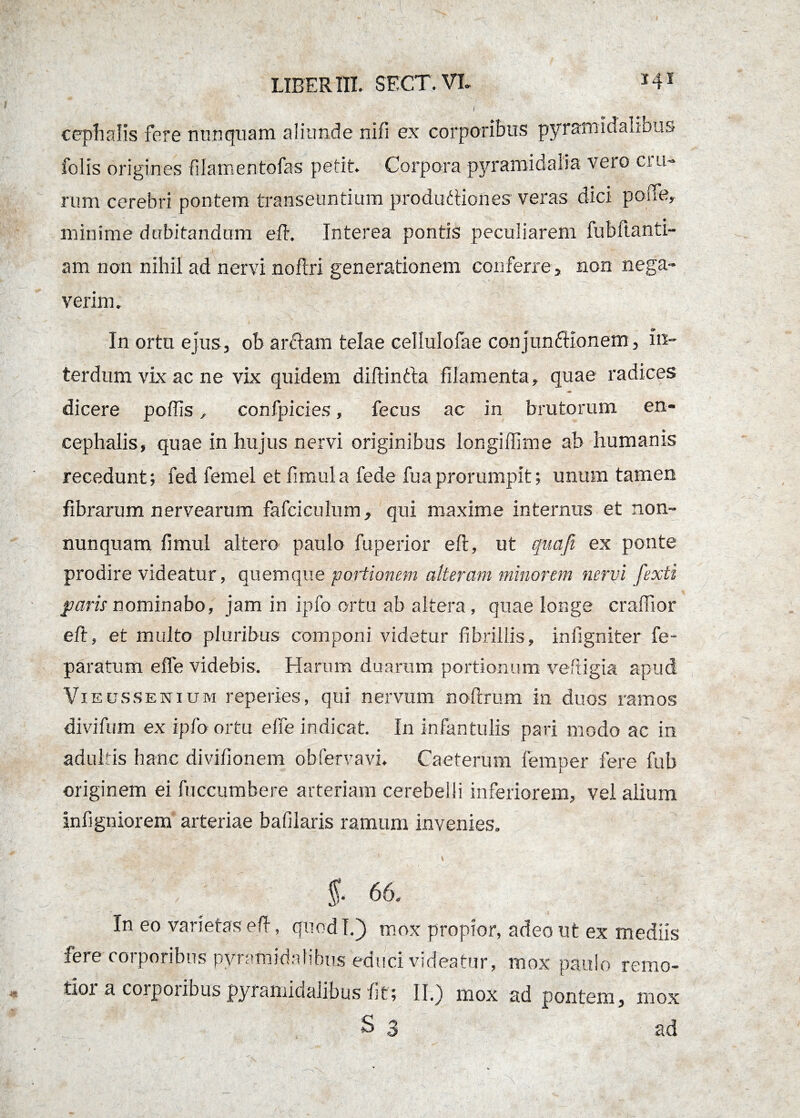 cephalis fere nunquam aliunde nifi ex corporibus pyramidalibus folis origines filamentofas petit. Corpora pyramidalia veto ciu- rum cerebri pontem transeuntium produftiones veras dici pone, minime dubitandum eft. Interea pontis peculiarem fubftanti- am non nihil ad nervi nofiri generationem conferre, non nega¬ verim. In ortu ejus, ob ardtam telae celiulofae conjunctionem, in¬ terdum vix ac ne vix quidem diflintta filamenta, quae radices dicere poffis, confpicies, fecus ac in brutorum en¬ cephalis, quae in hujus nervi originibus longiffime ab humanis recedunt; fed femel et limula fede fuaprorumpit; unum tamen fibrarum nervearum fafciculum, qui maxime internus et non- nunquam fimul altero paulo fuperior eft, ut quafi ex ponte prodire videatur, quemque portionem alteram minorem nervi fexti paris nominabo, jam in ipfo ortu ab altera, quae longe crafTior eft, et multo pluribus componi videtur fibrillis, infigniter fe- paratum effe videbis. Harum duarum portionum vefxigia apud Vieussenium reperies, qui nervum noftrum in duos ramos divifum ex ipfo ortu elfe indicat. In infantulis pari modo ac in adultis hanc diviiionem obfervavi. Caeterum femper fere fub originem ei fuccumbere arteriam cerebelli inferiorem, vel alium infigniorem arteriae bafilaris ramum invenies. ' 1 \ •• \ §- 66. In eo varietas eft, qnodl.j) mox propior, adeo ut ex mediis fere corporibus pyramidalibus educi videatur, mox paulo remo- tioi a corporibus pyrantidaiibus fit; II.) mox ad pontem, mox S 3 ad