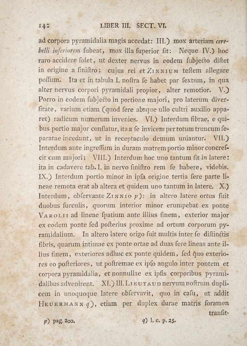 ad corpora pyramidalia magis accedat: III.) mox arteriam cere¬ belli inferiorem fubeat, mox illa fuperior fit: Neque IV.) hoc raro accidere folet, ut dexter nervus in eodem fubjetlo diftet in origine a finiftro; cujus rei et Zinnium teftem allegare polium. Ita et m tabula I. noftra fe habet par fextum, in qua alter nervus corpori pyramidali propior, alter remotior. V.) Porro in eodem fubjeflo in portione majori, pro laterum diver- fitate, varium etiam (jquod fere absque ullo cultri auxilio appa¬ ret) radicum numerum invenies. VI.) Interdum fibrae, e qui¬ bus portio major conflatur, itaa fe invicem per totum truncumfe- paratae incedunt, ut in receptaculo demum uniantur. VII.) Interdum ante ingreffum in duram matrem portio minor concref- cit cum majori; VIII.) Interdum hoc uno tantum fit in latere: ita in cadavere tab. I. in nervo finiftro rem fe habere, videbis. IX.) Interdum portio minor in ipfa origine tertia fere parte li¬ neae remota erat ab altera et auidem uno tantum in latere. X.) -A. * Interdum, obfervante Zinnio p): in altero latere ortus fuit duobus furculis, quorum interior minor erumpebat ex ponte Varolii ad lineae fpatium ante illius finem, exterior major ex eodem ponte fed pofterius proxime ad ortum corporum py¬ ramidalium. In altero latere origo fuit multis inter fe diftinctis fibris, quarum intimae ex ponte ortae ad duas fere lineas ante il¬ lius finem, exteriores adhuc ex ponte quidem, fed quo exterio¬ res eo pofteriores, ut poftremae ex ipfo angulo inter pontem et corpora pyramidalia, et nonnullae ex ipfis corporibus pyrami¬ dalibus advenirent. XI.) 111.Lieutaudnervumnoftrum dupli¬ cem in unoquoque latere obfervavit, quo in cafu, ut addit Heuermann q'), etiam per duplex durae matris foramen tranfit* p) pag, 200. ?) U c. p. 35.