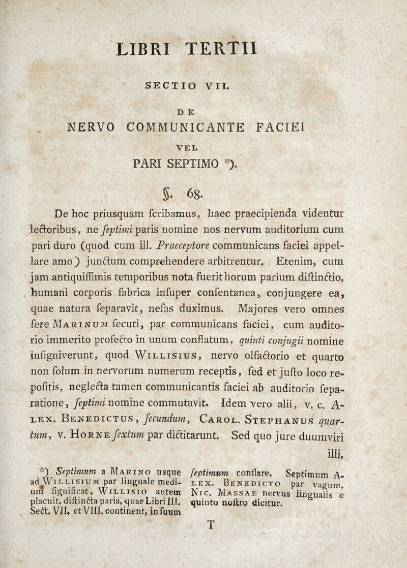 LIBRI TERTII SECTIO VII. D E NERVO COMMUNICANTE FACIEI VEL, I PARI SEPTIMO *). §. 68. De hoc priusquam fcribamus, haec praecipienda videntur leftoribus, ne feptinri paris nomine nos nervum auditorium cum pari duro (quod cum ill. Praeceptore communicans faciei appel¬ lare amo) junftum comprehendere arbitrentur. Etenim, cum jam antiquiffimis temporibus nota fuerit horum parium diftinftio, humani corporis fabrica infuper confentanea, conjungere ea, quae natura feparavit, nefas duximus. Majores vero omnes fere Ma r i n u m fecuti, par communicans faciei, cum audito¬ rio immerito profefto in unum conflatum , quinti conjugii nomine mfigniverunt, quod Willisius, nervo olfactorio et quarto non folum in nervorum numerum receptis, fed et jufto loco re- — / pofitis, neglecta tamen communicantis faciei ab auditorio fepa- ratione, feptiminoxnine commutavit. Idem vero alii, v. c. A- Lex. Benedictus, fecundum, Carol. Stephanus quar¬ tum, v. HoRNE/ata par diftitarunt. Sed quo jure duumviri illi, ®) Septimum a Marino usque feptimum conflare. Septimum A- ad Willisium par linguale medi- lex. Benedicto par vagum, uni fignificat, Willisio autem Nic. Massae nervus lingualis e placuit, diftinfta paria, quae Libri IIf. quinto noftro dicitur, Seri, VII. et VIII, continent, in fuum * \ T