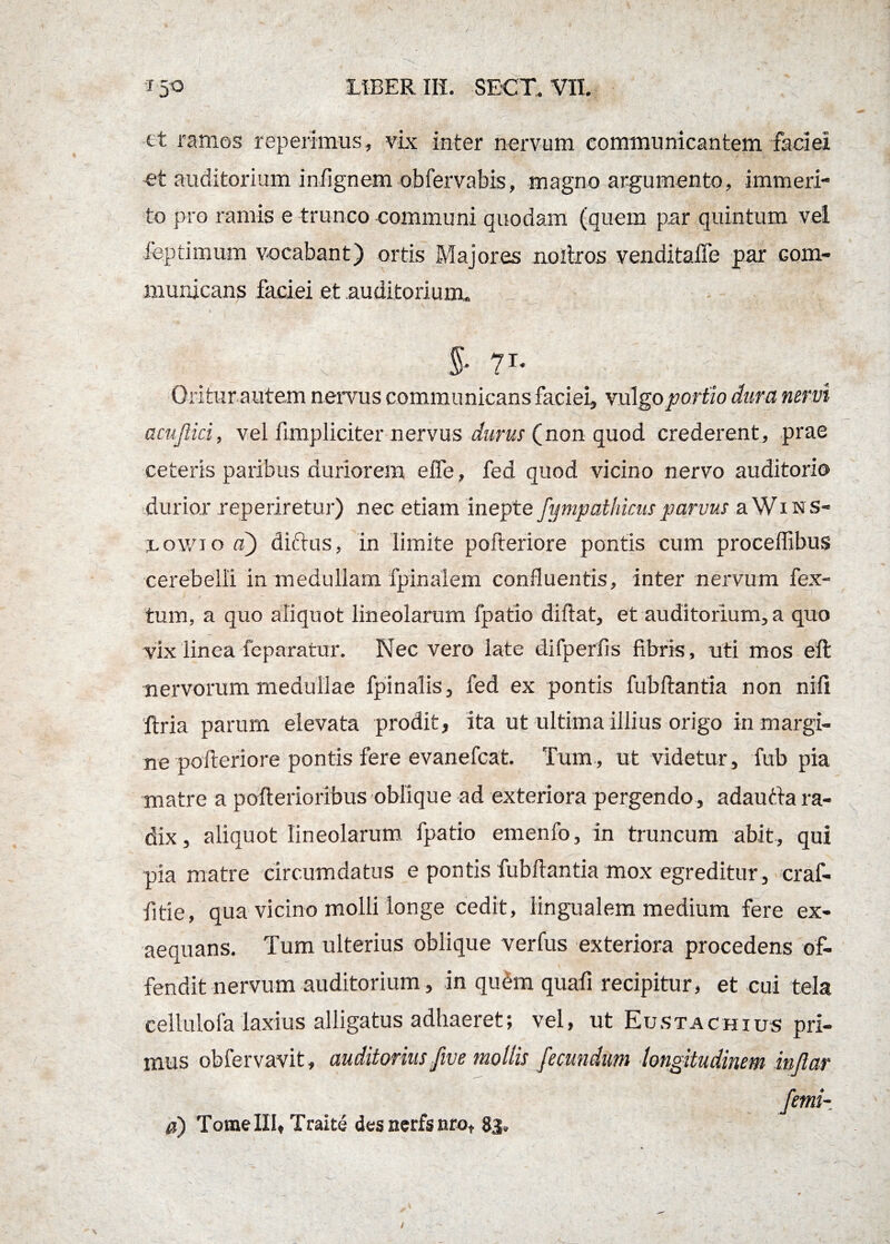 tt ramos reperimus» vix inter nervum communicantem faciei et auditorium infignem obfervabis, magno argumento, immeri¬ to pro ramis e trunco communi quodam (quem par quintum vei feptimum vocabant) ortis Majores noitros venditaffe par Gom- municans faciei et auditorium, i \ c 5- ?r‘ | , / Oriturautem nervus communicans faciei, vulgo portio dura nervi acujlici, vel fimpliciter nervus durus (non quod crederent, prae ceteris paribus duriorem effe, fed quod vicino nervo auditorio durior reperiretur) nec etiam inepte fympathicus parvus aWms- rowio a) dirius, in limite poiteriore pontis cum proceffibus cerebelli in medullam fpinalem confluentis, inter nervum fex- tum, a quo aliquot lineolarum fpatio diflat, et auditorium, a quo vix linea feparatur. Nec vero late difperfis fibris, uti mos eft nervorum medullae fpinalis, fed ex pontis fubflantia non nifi ftria parum elevata prodit, ita ut ultima illius origo in margi¬ ne poiteriore pontis fere evanefcat. Tum, ut videtur, fub pia matre a pofterioribus oblique ad exteriora pergendo, adauria ra¬ dix , aliquot lineolarum fpatio emenfo, in truncum abit, qui pia matre circumdatus e pontis fubflantia mox egreditur, eraf- fitie, qua vicino molli longe cedit, lingualem medium fere ex¬ aequans. Tum ulterius oblique verfus exteriora procedens of¬ fendit nervum auditorium, in quem quafi recipitur, et cui tela cellulofa laxius alligatus adhaeret; vel, ut Eustachius pri¬ mus obfervavit, auditorius five mollis fecundum longitudinem injlar femi- 0) Tome III, Traite des ncrfs nro, 83.