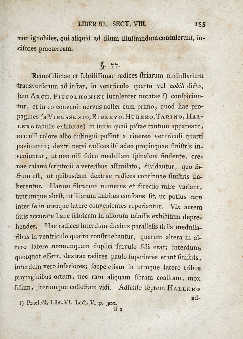 fion ignobiles, qui aliquid ad illum illuftrandum contulerunt, in¬ cilor es praeteream, $• 77* Remotiffimae et fubtiliffimae radices ftriarum medullarium transverfarum ad inftar, in ventriculo quarto vel nobili difto, jam Arch. Piccolhomini luculenter notatae/) confpiciun- tur, et in eo convenit nervus nofter cum primo, quod hae pro¬ pagines (a VIEUSSE ni o, Ridleyo, Hube ro. Tari no, Hax,- leu o tabulis exhibitae) in initio quali piftae tantum appareant, nec nifi colore albo diftingui poftrnt a cinereo ventriculi quarti pavimento; dextri nem radices ibi adeo propinquae finiftris in¬ veniuntur, ut non nili fuico medullam fpinalem findente, cre¬ nae calami fcriptorii a veteribus affimilato, dividantur, quo fa- £tum eft, ut quibusdam dextrae radices continuae finiftris ha¬ berentur. Harum fibrarum numerus et direttio mire variant, tantumque abeft, ut illarum habitus conflans fit, ut potius raro inter fe in utroque latere convenientes reperiantur. Vix autem fatis accurate hanc fabricam in aliorum tabulis exhibitam depre¬ hendes. Hae radices interdum duabus parallelis ftriis medulla¬ ribus in ventriculo quarto conftruebantur, quarum altera in al¬ tero latere nonnunquam duplici furculo fifla erat; interdum, quotquot eflent, dextrae radices paulo fuperiores erant finiftris, interdum vero inferiores ; faepe etiam in utroque latere tribus propaginibus ortum, nec raro aliquam fibram coalitam, mox filiam, jterumque collectam vidi. AdfuilTe feptem Hallero ad- I) Praeleft* LibnVI* Lc6h V0 p, 30o* K \3 2