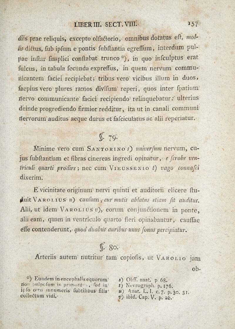 diis prae reliquis, excepto olfaftorio, omnibus dotatus eft, mol¬ lis ditius, fub ipfum e pontis fubftantia egrefllim, interdum pul- , ,c t. pae inftar fimplici conflabat trunco *), in quo infculptus erat fulcus, in tabula fecunda expreffus, in quem'nervum commu- nicantem' faciei recipiebat;' tribus vero vicibus illum m duos, ■ - * * X * faepius vere plures ramos divifum reperi , quos inter fpatmm nervo communicante' faciei recipiendo5 relinquebatur.** ulterius deinde progrediendo firmior redditur j ita ut in canali communi dervorum auditus aeque durus et fafciculatiis ac'alii reperiatur. S- 79* ; ’ _. ■; ; . -Wr JCf •» • '4 ^ Minime vero cum Santorino /) unwerjim nervum, cu¬ jus fubflantiam et fibras cinereas ingredi opinatur,- e fcrobe ven¬ triculi quarti prodire •, nec cum Vieussexio t) vago connafci dixerim: E vicinitate Originum nervi quinti et auditorii elicere llu- fluit Var oi ius «) caufam'cur mutis ablatus etiam fit auditus. Alii, ut idem! Vaholi us w), eorum cbnjunftionem in ponte, alii eam,- quam in ventriculo quarto fieri opinabantur, caullae effe contenderunt,- quod duabus auribus unus [onuspercipiatur f 8o;- Arteriis autem nutritur tam copiofis, ut Varo lio jam ob- *0 Eundem in encephalis equorum5 lior; pul polum in pritsnord* * , fer! in1 ipfo orrn innumeris fubdlibus filis* collectum vidi** s) Oh fi anaE p. 6gf t) Nevrograph. p4 176. u) A liat. L, I. c« 7» p« 30, 31; p)' ibidvCap, V* p. 26*“