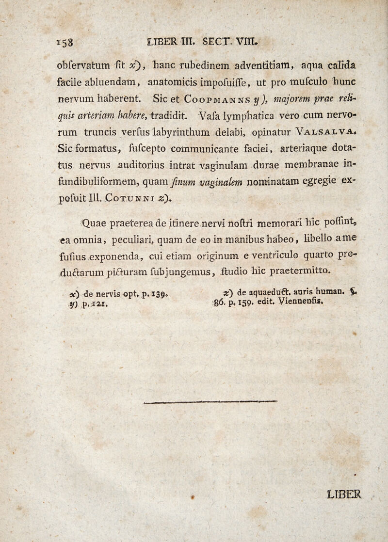 obfervatum fit x), hanc rubedinem adventitiam, aqua calida facile abluendam, anatomicis impofuiffe, ut pro mufculo hunc nervum haberent. Sic et Coopmanns y ), majorem prae reli- quis arteriam habere, tradidit. Vafa lymphatica vero cum nervo¬ rum truncis verfus labyrinthum delabi, opinatur Valsalva. Sic formatus, fufcepto communicante faciei, arteriaque dota¬ tus nervus auditorius intrat vaginulam durae membranae in- fundibuiiformem, quam finum vaginalem nominatam egregie ex- pofuit 111. Cotunni zj, - Quae praeterea de itinere nervi noflri memorari hic poffint^ ea omnia, peculiari, quam de eo in manibus habeo, libello a me 'fufius exponenda, cui etiam originum e ventriculo quarto pro¬ ductarum picturam fubjungemus, ftudio hic praetermitto. x) de nervis opt, p.139, zj de aquaeduft. auris hutnan. §» y) p. iai. 86. p, 159. edit. Vienneufxs, \ ’ ‘ ' ■ .1 / ' * . LIBER , V I