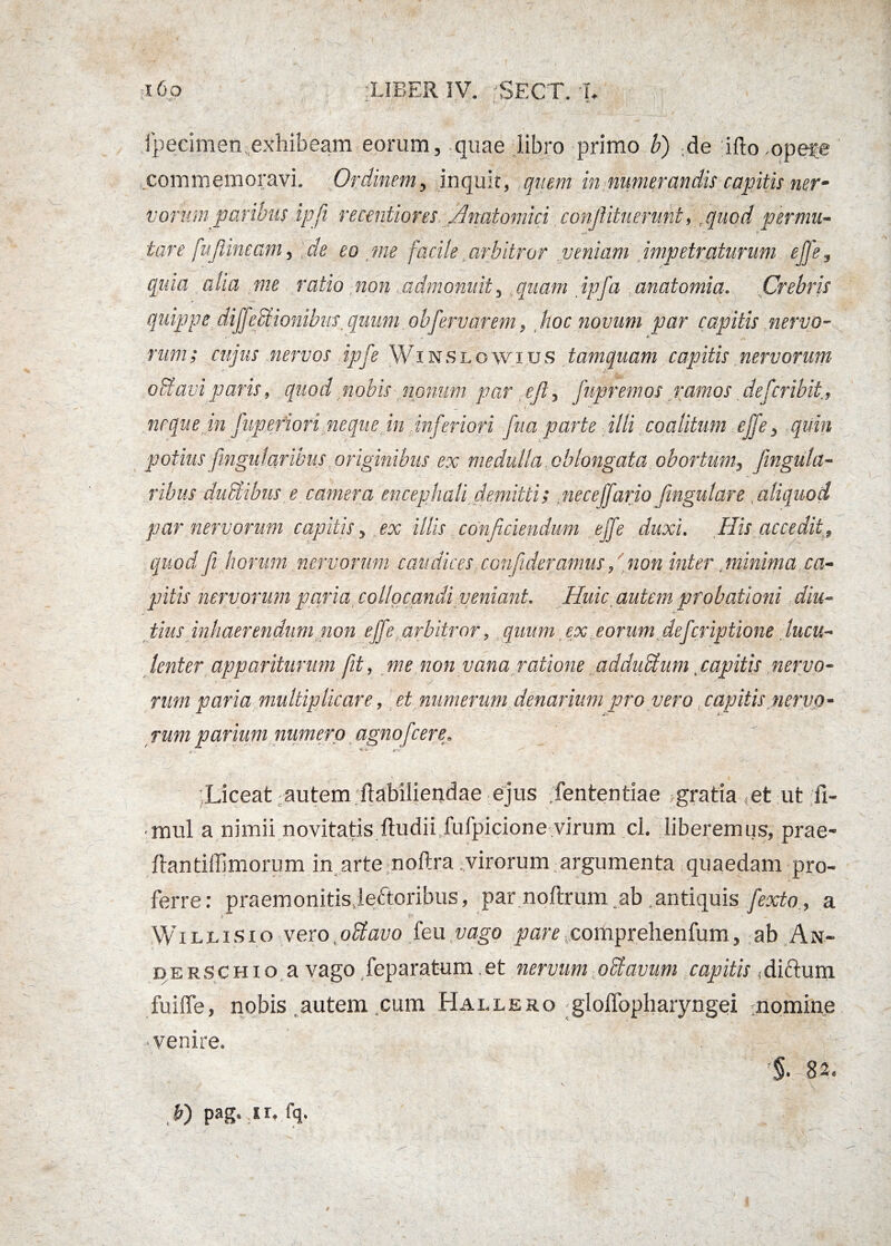 \ '£> . fpecimen exhibeam eorum, quae libro primo b) ;de ifto ,opefe commemoravi. Ordinem, inquit, quem in numerandis capitis nerm vorum paribus ipfi recentiores. Anatomici conjlituerunt, f quod permu¬ tare fu fUneam^] de eo me facile arbitror veniam impetraturum effe, quia aha me ratio non admonuit, quam ipfa anatomia. Crebris quippe diJfe£Bonibust quum obfervarem, hoc novum par capitis nervo- nim; cujus nervos ipfe Winslowius tamquam capitis nervorum obi avi paris, quod nobis nonum par ejl, fupremos ramos defcribit, neque in fupefiori neque in inferiori fua parte illi coalitum effe, quin potius fingulavibus originibus ex medulla oblongata obortum, fingula- ribus ductibus e camera encephali demitti; neceffario fngulare, aliquod par nervorum capitis, ex illis conficiendum effe duxi. His'accedit9 quod fi horum nervorum caudices confideramus, non inter minima ca¬ pitis nervorum paria. collocandi veniant. Huic autem probationi diu¬ tius inhaerendum non effe arbitror, quum ex eorum defcriptione lucu- lenter appariturum fit, me non vana ratione adduftum capitis nervo¬ rum paria multiplicare, et numerum denarium pro vero capitis nervo¬ rum parium numero agno fc er e* , - - Liceat autem ftabiliendae ejus fententiae ? gratia (et ut Si¬ mul a nimii novitatis ftudii.fufpicione virum cl. liberemus, prae- ftantiffimorum in arte noftra virorum argumenta quaedam pro¬ ferre: praemonitisjeftoribus, par noftrum.ab .antiquis fexto , a Willisio vero octavo feu vago pare comprehenfum, ab An- derschio a vago feparatum.et nervum octavum capitis,diftum fuiffe, nobis autem cum Hallero -gloffopharyngei nomine -venire. 82. b) pag. ir. fq.