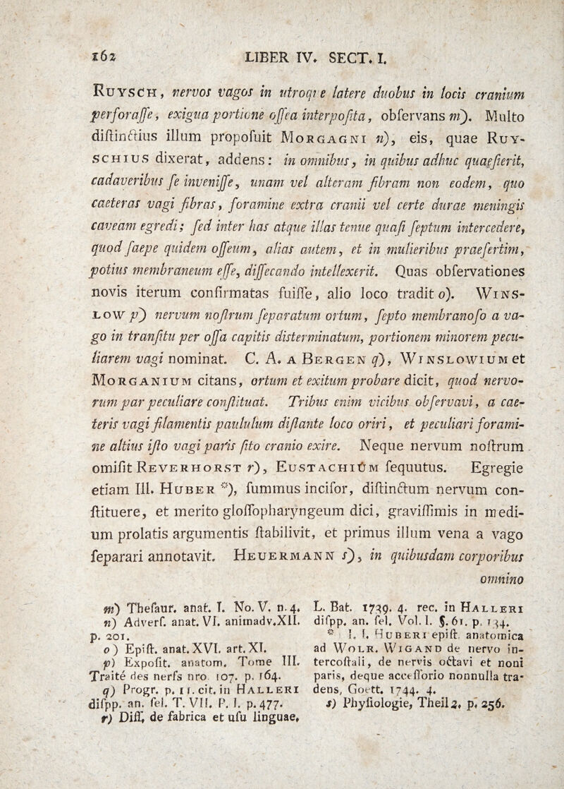 i6* LIBER IV» SECT. I. Ruysch, nervos vagos in ntroqre latere duobus in locis cranium perforaffe, exigua portione offea interpofita, oblervans m). Multo diftinftius illum propofuit Morgagni fi), eis, quae Ruy¬ sch ius dixerat, addens: in omnibus, in quibus adhuc quaefierit, cadaveribus fe invenijfe, unam vel alteram fibram non eodem, quo caeteras vagi fibras, foramine extra cranii vel certe durae meningis I caveam egredi; fed inter has atque illas tenue qua/i feptum intercedere, $ quodfaepe quidem ojjeum, alias autem, et in mulieribus praefertim, potius membraneum effe, diffecando intellexerit. Quas obfervationes novis iterum confirmatas fuifle, alio loco tradito). Wins- low /?) nervum nofirum feparatum ortum, fepto membranofo a va¬ go in tr an [itu per offa capitis disterminatum, portionem minorem pe cu¬ li arem vagi nominat. C. A. a Bergen q), Wjnslowium et Morg anium citans, ortum et exitum probare dicit, quod nervo¬ rum par peculiare conflituat. Tribus enim vicibus obfervavi, a eae- teris vagi filamentis paululum difiante loco oriri, et peculiari forami¬ ne altius ifio vagi paris [ito cranio exire. Neque nervum noftrum omifjt Reverhorst r), Eust AcnitiM fequutus. Egregie etiam 111* Huber *), fummus incifor, diftin&um nervum con- fiituere, et merito gloffopharyngeum dici, graviffimis in medi¬ um prolatis argumentis ftabilivit, et primus illum vena a vago feparari annotavit. Heuermann in quibusdam corporibus omnino m) Thefaur* anat. T. No. V. 11.4* n) Adverf. anat. VI. anhnadv.XlI. p. 201. o ) Epift. anat.XVb art.XT. p) Expofit. anatom* Tome IIL Traite des nerfs nro 107. p, 164. q) Progr. p. u.cit. in Halleri difpp. fel. T. VU. P. I. p. 477. r) Diflf* de fabrica et ufu linguae, L. Bab 1749. 4- rec. in Halleri difpp. an. fel. Vol.I. J.6i. p 134. L I. Ruberi epift anatomica ad Wolr, Wigand de nervo in- tercoftaii, de nervis octavi et noni paris, deque acceflorio nonnulla tra* dens, Goetb 1744* 4. s) Phyliologie, Theil^, p, 256.