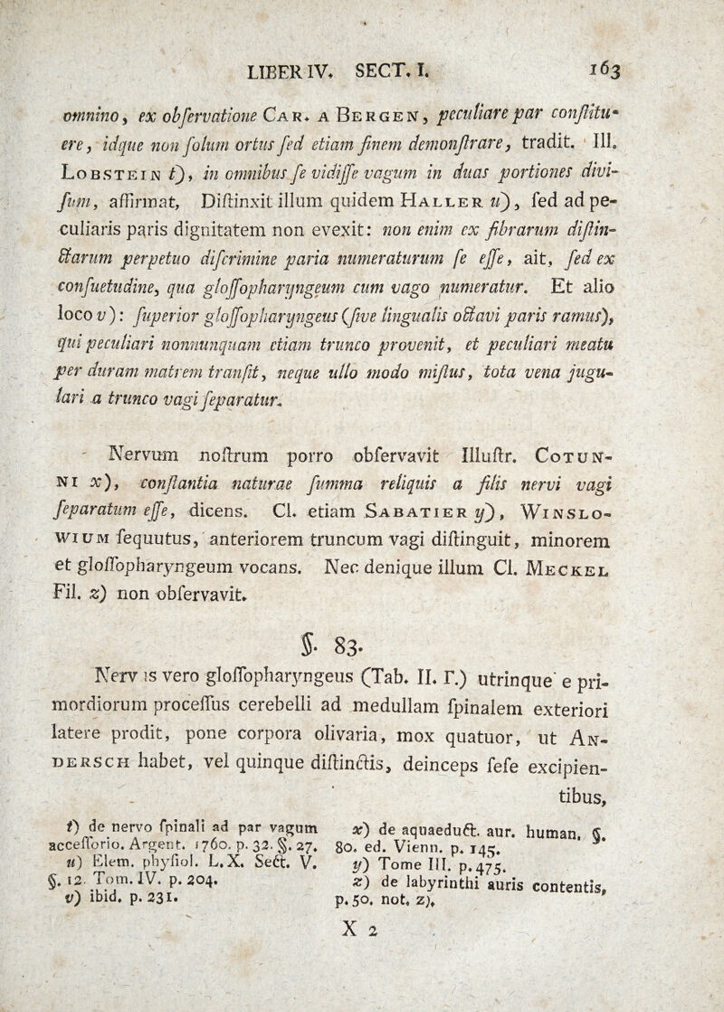 omnino, ex obfervatione Car. a Bergen, peculiare par confiitu- ere, idque non foitim ortus fed etiam finem demonfirare, tradit. 111. Lobstein t), in omnibus fe vidiffe vagum in duas portiones divi- fum, affirmat, Diffinxit illum quidem Haller uj, fed ad pe¬ culiaris paris dignitatem non evexit: non enim ex fibrarum difiin- £farum perpetuo difcrimine paria numeraturum fe ejfie, ait, fed ex confuetudine, qua gloffophanjngeum cum vago numeratur. Et alio loco v): fuperior glojfopbaryngeus (five lingualis odtavi paris ramus), qui peculiari nonnunquam etiam trunco provenit, et peculiari meatu per duram matrem tran,fit, neque ullo modo mifius, tota vena jugu¬ lari a trunco vagi fep aratur* - Nervum noftrum porro obfervavit Illuftr. Cotun- ni x), conflantia naturae flv.mma reliquis a filis nervi vagi feparatum ejfe, dicens. Cl. etiam Sabatier y), Winslo- wium fequutus, anteriorem truncum vagi diffinguit, minorem et gloffiopbaryngeum vocans. Nec denique illum Cl. Meckel Fil. z) non obfervavit. §■ 83- Nerv !S vero gloffopharyngeus (Tab. II. T.) utrinque' e pri¬ mordiorum proceflus cerebelli ad medullam fpinalem exteriori latere prodit, pone corpora olivaria, mox quatuor, ut An- dersch habet, vel quinque diffinclis, deinceps fefe excipien- . ' tibus, t) de nervo fpinali ad par vagum x) de aquaeduft. aur. human. S accefforio. Argent. (760. p. 32. §. 27. 80. ed. Vienn. p. 145. ' u) Elem. phyfiol. L.X. Sett. V. y) Tome III. p.475. §. 12 Tom. IV. p. 204. z) de labyrinthi auris contentis, tr) ibid. p. 231. p. 50. not. z), X 2 . iv *il. Ii