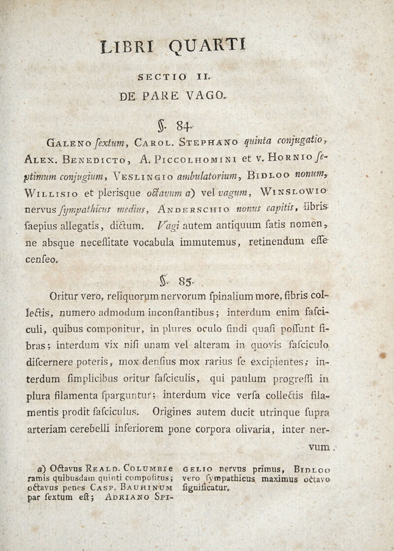 SECTIO II, DE PARE VAGO. - * c ~f v 5* 84* Galeno fextum, Carol. Stephano quinta conjugatio, Alen. Benedicto, A. Piccolhomini et v.HornioJA ptimum conjugium, Veslingio ambulatorium, Bidloo nonum, Willisio et plerisque offiavum aj vel vagum, \Vinslowio nervus Sympathicus medius, Andesschio nonus capitis, libris faepius allegatis, ditium. Vagi autem antiquum fatis nomen, ne absque neceffitate vocabula immutemus, retinendum efle cenfeo. 85-'; Oritur vero, reliquorum ner\rorum fpinalium more, fibris eoi- leftis, numero admodum in conflantibus ; interdum enim fafci- culi, quibus componitur, in plures oculo findi quafi poffunt fi¬ bras; interdum vix nili unam vel alteram in quovis fafciculo difcernere poteris, mox denfius mox rarius fe excipientes,- in¬ terdum fimplicibus oritur fafciculis, qui paulum progredi in plura filamenta fparguntur; interdum vice verfa coileftis fila¬ mentis prodit fafciculus. Origines autem ducit utrinque fupra arteriam cerebelli inferiorem pone corpora olivaria, inter ner¬ vum a) Oftavus Reald. CoLUMBie Aelio nervus primus, Bidloo ramis quibusdam quinti compoiitus; vero fympathieus maximus ottavo pftavus penes Casp. Bauhinum fignificatur, par fextum eft; Adriano Spi-