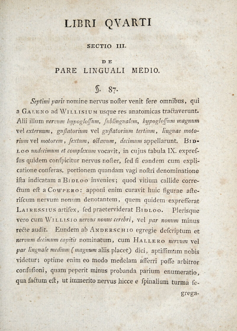 SECTIO III. 7 _ ‘ * ' l D E PARE LINGUALI MEDIO. 87' Septimi paris nomine nervus nofter venit fere omnibus, qui a Gat.eno ad Willisium usque res anatomicas tranaverunt, Alii ilium nervum hijpogloffum, fublingitalem, hypogloffum magnum vel externum, gujlatorium vel guftatorium tertium, linguae moto¬ rium vel motorem, fextum, oclavum, decimum appellarunt. Bid» eoo undecimum et complexum vocavit, in cujus tabula IX. expref- fus quidem confpicitur nervus nofter, fed fi eandem cum expli¬ catione conferas, portionem quandam vagi noftri denominatione illa indicatam a Bidloo invenies; quod vitium callide corre- £tum eft a Cowpero: apponi enim curavit huic figurae afte- rifcum nervum nonum denotantem, quem quidem exprefferat Lairessius artifex, fed praeterviderat Bidloo. Plerisque vero cum Willisio nervus nonus cerebri, vel par nonum minus refte audit. Eundem ab Anderschio egregie defcriptum et nervum decimum capitis nominatum, cum Hallero nervum vei par linguale medium (magnum aliis placet) dici, aptiffimum nobis videtur; optime enim eo modo medelam afferri poffe arbitror confufioni, quam peperit minus probanda parium enumeratio, qua faftum eff, ut immerito nervus hicce e fpinalium turma fe- grega-