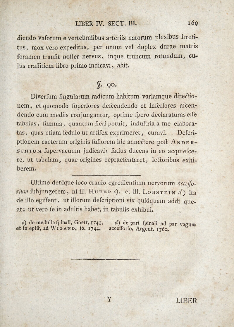 diendo vaforum e vertebralibus arteriis natorum plexibus irreti¬ tus, mox vero expeditus, per unum vel duplex durae matris foramen tranfit nolter nervus, inque truncum rotundum, cu¬ jus craffitiem libro primo indicavi, abit J- 9°* Diverfum lingularum radicum habitum variamque direftio- nem , et quomodo fuperiores defcendendo et inferiores afcen- dendo cum mediis conjungantur, optime fpero declaraturas efie tabulas, fumma, quantum fieri potuit, induftria a me elabora¬ tas, quas etiam fedulo ut artifex exprimeret, curavi. Defcri- ptionem caeterum originisfufiorem hic anneftere poli Ander- sChium fupervacuum judicavi; fatius ducens in eo acquiefce- re, ut tabulam, quae origines repraefentaret, le ftoribus exhi¬ berem. errrj-1-'-ai-emi ■nwit, 1 Ultimo denique loco cranio egrediendum nervorum ac ce [fo¬ rium fubjungerem, ni ili. Huber c), et ili. Lobstein dh ita de illo egiffent, ut illorum defcriptioni vix quidquam addi que¬ at ; ut vero fe in adultis habet, in tabulis exhibui. '\ c) de medulla fpinali, Goett. 1741. d) de pari fpinali ad par vasum et in epift, ad Wigand, ib. 1744, accefforio, Argent. 1760, S Y LIBER