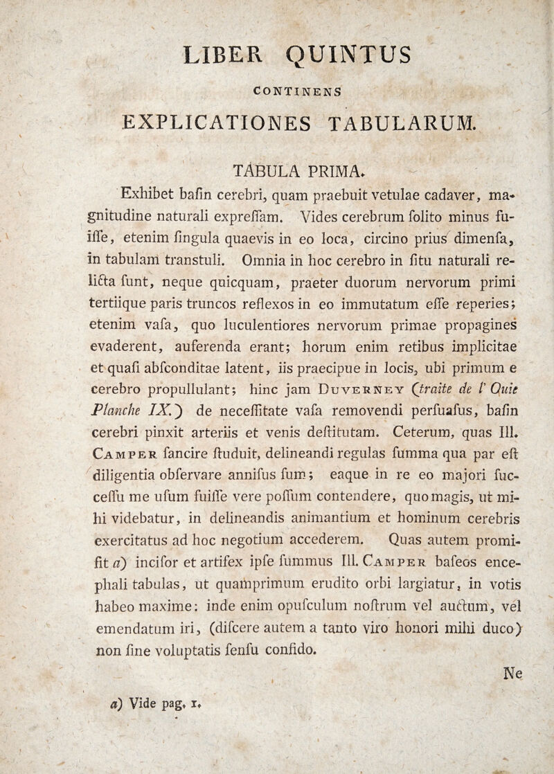 LIBER QUINTUS CONTINENS EXPLICATIONES TABULARUM. TABULA PRIMA. Exhibet bafin cerebri, quam praebuit vetulae cadaver, ma¬ gnitudine naturali exprefiam. Vides cerebrum folito minus fu- iffe, etenim lingula quaevis in eo loca, circino prius dimenfa, in tabulam transtuli. Omnia in hoc cerebro in litu naturali re- lifta funt, neque quicquam, praeter duorum nervorum primi tertiique paris truncos reflexos in eo immutatum effe reperies; etenim vafa, quo luculentiores nervorum primae propagines evaderent, auferenda erant; horum enim retibus implicitae et quali abfconditae latent, iis praecipue in locis, ubi primum e cerebro propullulant; hinc jam Duverney (traite de l' Ouie Planche IX.) de neceflitate vafa removendi perfuafus, bafin cerebri pinxit arteriis et venis deftitutam. Ceterum, quas 111. Camper fancire fluduit, delineandi regulas fumma qua par eft diligentia obfervare annifusfum; eaque in re eo majori fuc- cefiii me ufum fuilTe vere polfum contendere, quo magis, ut mi¬ hi videbatur, in delineandis animantium et hominum cerebris exercitatus ad hoc negotium accederem. Quas autem promi- fitn) incifor et artifex ipfe fummus 111. Camper bafeos ence¬ phali tabulas, ut quamprimum erudito orbi largiatur, in votis habeo maxime: inde enim opufculum noftrum vel aurium, vel emendatum iri, (difcere autem a tanto viro honori mihi duco) non fine voluptatis fenfu confido. Ne a) Vide pag» i»