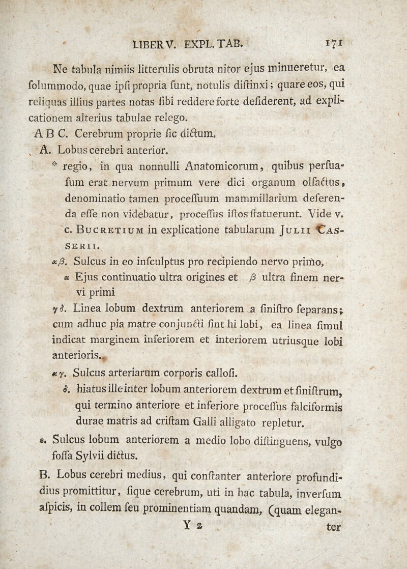 Ne tabula nimiis litterulis obruta nitor ejus minueretur, ea folummodo, quae ipfi propria funt, notulis diftinxi; quare eos, qui reliquas illius partes notas libi reddere forte defiderent, ad expli¬ cationem alterius tabulae relego. A B C. Cerebrum proprie fic diftum. , - A. Lobus cerebri anterior. 0 regio, in qua nonnulli Anatomicorum, quibus perfua- fum erat nervum primum vere dici organum olfactus, denominatio tamen procelfuum mammillarium deferen¬ da effe non videbatur, proceffus illosflatuerunt. Vide v. c. Bucretium in explicatione tabularum Julii Cas¬ ser i i. xj3. Sulcus in eo infculptus pro recipiendo nervo primo, « Ejus continuatio ultra origines et /3 ultra finem ner¬ vi primi LStl,| ^ J ^ 4fl 4^,; t y i. Linea lobum dextrum anteriorem .a finiftro feparans; cum adhuc pia matre conjunfti fint hi lobi, ea linea fimul indicat marginem inferiorem et interiorem utriusque lobi anterioris. Sulcus arteriarum corporis callofi. i. hiatus ille inter lobum anteriorem dextrum et finiftrum, qui termino anteriore et inferiore proceffus falciformis durae matris ad criltam Galli alligato repletur. u Sulcus lobum anteriorem a medio lobo diltinguens, vulgo foffa Sylvii ditius. B. Lobus cerebri medius, qui confianter anteriore profundi- dius promittitur, lique cerebrum, uti in hac tabula, inverfum afpicis, in collem feu prominentiam quandam, (quam elegan- Y % ter