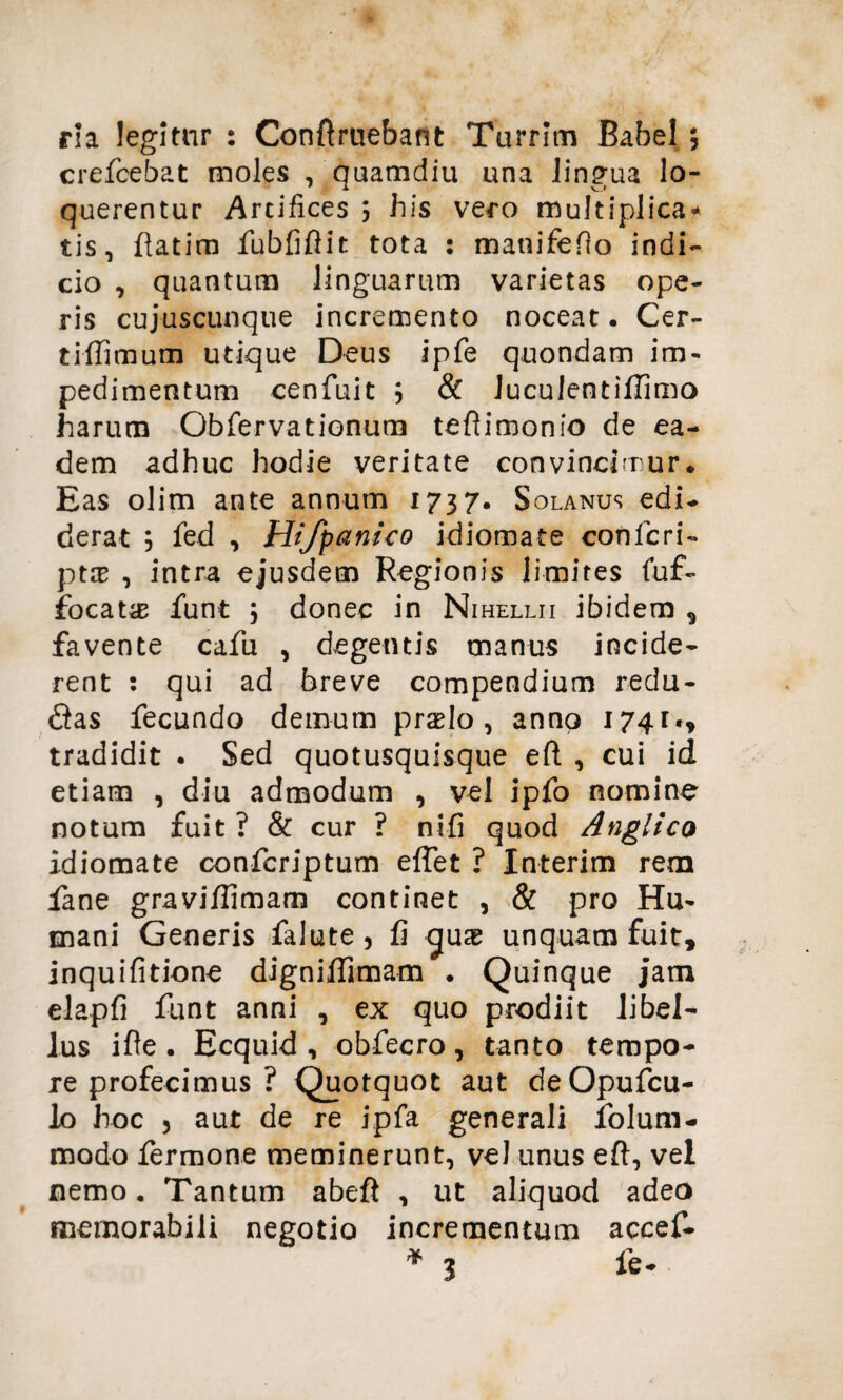 rla legitur : Conftruebant Turrim Babel ; crefcebat moles , quamdiu una lingua lo¬ querentur Artifices 3 his vero multiplica* tis, ftatim fubfiftit tota : manifefio indi¬ cio , quantum linguarum varietas ope¬ ris cujuscunque incremento noceat • Cer- tiflimum utique Deus ipfe quondam im¬ pedimentum cenfuit 3 & Juculentiflimo harum Obfervationum teftimonio de ea¬ dem adhuc hodie veritate convincimur* Eas olim ante annum 1737. Solanus edi¬ derat 3 fed , Hifpanico idiomate confieri- ptce , intra ejusdem Regionis limites fuf- focat^E funt 3 donec in Nihellii ibidem , favente cafu , degentis manus incide¬ rent : qui ad breve compendium redu- <ftas fecundo demum prslo , anno 1741», tradidit . Sed quotusquisque eft , cui id etiam , diu admodum , vel ipfo nomine notum fuit? & cur ? nifi quod Angltco idiomate confcriptum effiet ? Interim rem fiane graviflimam continet , & pro Hu¬ mani Generis falute, fi unquam fuit, inquifitione digniflimam . Quinque jam elapfi funt anni , ex quo prodiit libel¬ lus ifle • Ecquid , obfecro , tanto tempo¬ re profecimus ? Quotquot aut deOpufcu- lo hoc 3 aut de re ipfa generali folum- modo fermone meminerunt, vel unus eft, vel nemo. Tantum abeft , ut aliquod adeo memorabili negotio incrementum accef- * 3 fe*