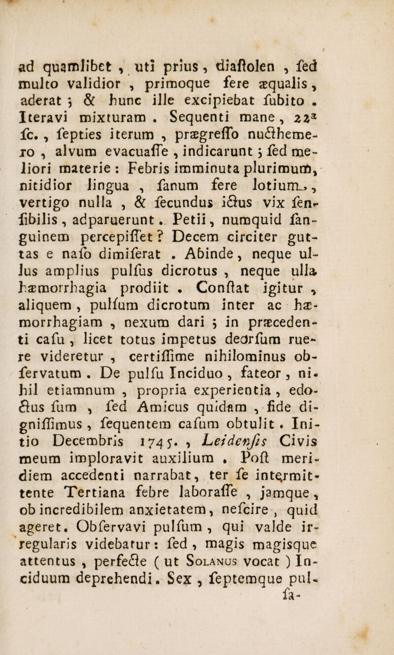 ad quamlibet , uti prius, diaftolen , fed multo validior , primoque fere aequalis, aderat \ & hunc ille excipiebat fubito . Iteravi mixturam . Sequenti mane , zz® fc. , fepties iterum , praegreffo nu£theme- xo , alvum evacuaffe , indicarunt; fed me¬ liori materie: Febris imminuta plurimum, nitidior lingua , fanum fere lotiurru, vertigo nulla , & fecundus iSus vix fen^ libilis, adparuerunt.. Petii, numquid fan- guinem percepiffet? Decem circiter gut¬ tas e nafo dimiferat . Abinde, neque ul¬ lus amplius pulfus dicrotus , neque ulla hsrmorrhagia prodiit • Conflat igitur , aliquem , pulfum dicrotum inter ac hx- morrhagiam , nexum dari ; in prseceden- ti cafu , licet totus impetus dedrfum rue¬ re videretur , certiflime nihilominus ob- fervatum . De pulfu Inciduo , fateor , ni- hil etiamnum , propria experientia , edo- fius fum , fed Amicus quidam , fide di- gniflimus , fequentem cafum obtulit . Ini¬ tio Decembris 174 5. , Leidenfis Civis meum imploravit auxilium , Pofl meri« diem accedenti narrabat, ter fe intermit¬ tente Tertiana febre laborafle , jamque, ob incredibilem anxietatem, nefcire , quid ageret. Obfervavi pulfum, qui valde ir¬ regularis videbatur: fed, magis magisque attentus , perfe£le ( ut Solanus vocat ) In¬ ciduum deprehendi. Sex , feptemque puU fa-