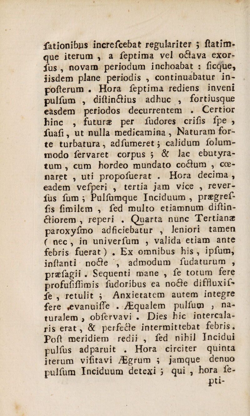 fationibus increfcebat regulariter ; ftatim. que iterum , a feptima vel o<ftava exor- fus , novam periodum inchoabat : licque, iisdem plane periodis , continuabatur in- polterum . Hora feptima rediens inveni pulfum , diftin&ius adhuc , fortiusque easdem periodos decurrentem . Certior hinc , futura per fudores erilis fpe , fuali, ut nulla medicamina , Naturam for¬ te turbatura, adfumeret; calidum lolum- modo lervaret corpus ; & lac ebutyra- tum , cum hordeo mundato co<3um , cce¬ naret , uti propofuerat . Hora decima , eadem vefperi , tertia jam vice , rever- fus fum ; Pulfumque Inciduum , prsgref- lis limilem , fed multo etiamnum diltin- £liorem , reperi . Quarta nunc Tertian® paroxyfmo adficiebatur , leniori tamen ( nec , in univerfum , valida etiam ante febris fuerat) . Ex omnibus his, ipfum, initanti no$e , admodum fudaturum , prsfagii . Sequenti mane , fe totum fere profufiffimis fudoribus ea nofle diffluxif' fe , retulit ; Anxietatem autem integre fere .evanuiffe . Aqualem pullum j na¬ turalem , obfervavi . Dies hic intercala¬ ris erat, & perfe£te intermittebat febris. Poft meridiem redii , fed nihil Incidui pulfus adparuit . Hora circiter quinta iterum vilitavi /Egrum ; jamque denuo pulfura Inciduum detexi i qui , hora fe- pti-