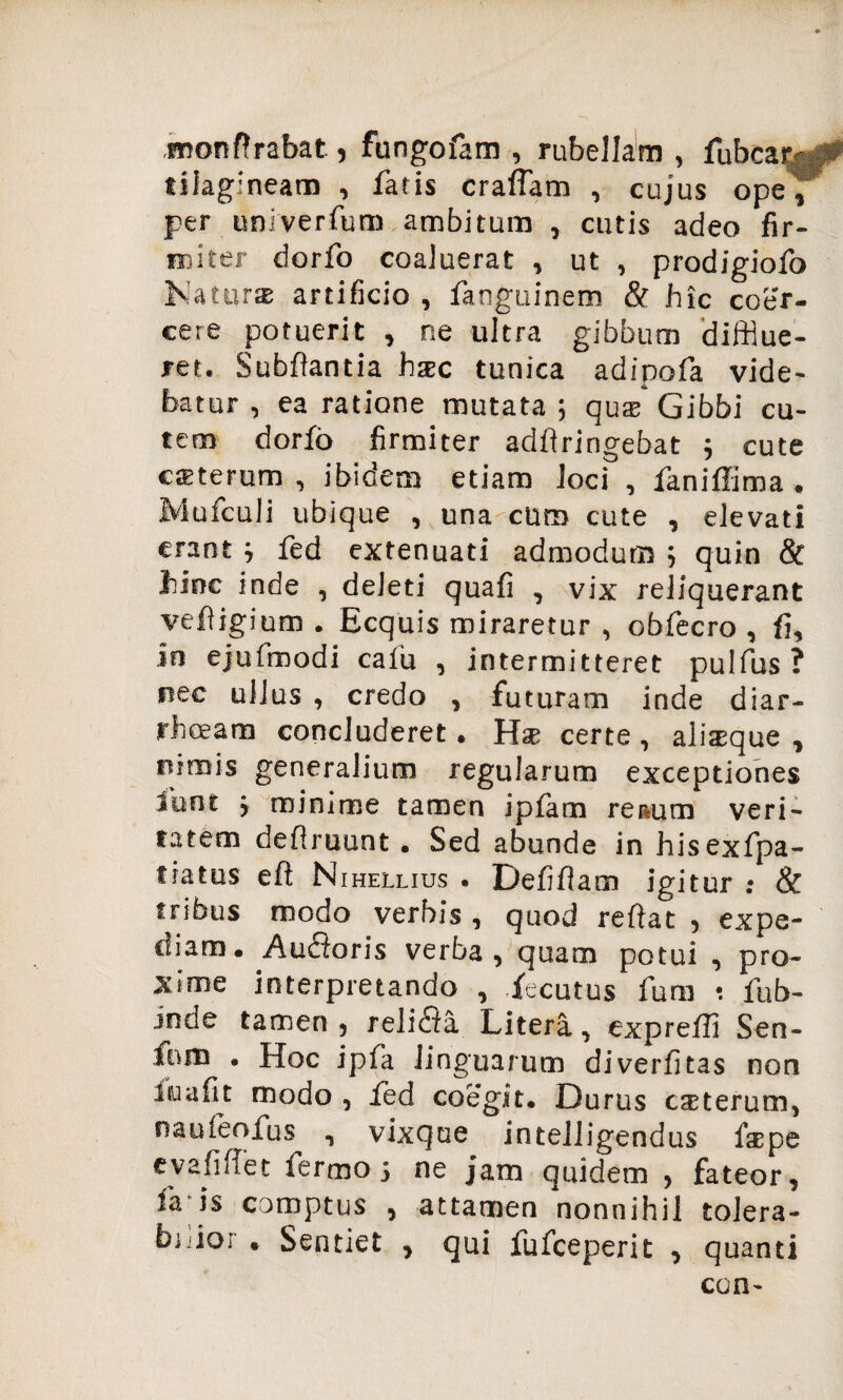 monft rabat, fungofam , rubellam, fubcar* > tilagineam , fatis craffam , cujus ope, per univerfum ambitum , cutis adeo fir¬ miter dorfo coaluerat , ut , prodigiofo Natur® artificio , fanguinem & hic coer¬ cere potuerit , ne ultra gibbum difflue¬ ret. Subflantia hxc tunica adipofa vide¬ batur , ea ratione mutata; qux Gibbi cu¬ tem dorfo firmiter adflririgebat ; cute eaeterum , ibidem etiam loci , faniffima . Mufculi ubique , una curo cute , elevati erant ; fed extenuati admodum ; quin & hinc inde , deleti quafi , vix reliquerant vefligium . Ecquis miraretur , obfecro , fi, in ejufmodi calu , intermitteret pulfus ? nec ullus , credo , futuram inde diar¬ rhoeam concluderet. Hse certe , alisque , rtimis generalium regularum exceptiones iunt ; minime tamen ipfam renum veri¬ tatem deflruunt. Sed abunde in hisexfpa- tratus eft Nihellius . Defiflam igitur : & tribus modo verbis , quod reflat , expe¬ diam. Auroris verba, quam potui , pro¬ xime interpretando , iecutus fum •. fub- inde tamen, reli£fa Litera, exprefli Sen- ioro . Hoc ipfa linguarum diverfitas non iiuafit modo , fed coegit. Durus csterum, naufeofus , vixque intelligendus fspe evafiffet fermo; ne jam quidem , fateor, fa-is comptus , attamen nonnihil tolera- bido; . Sentiet , qui fufceperit , quanti ccn-