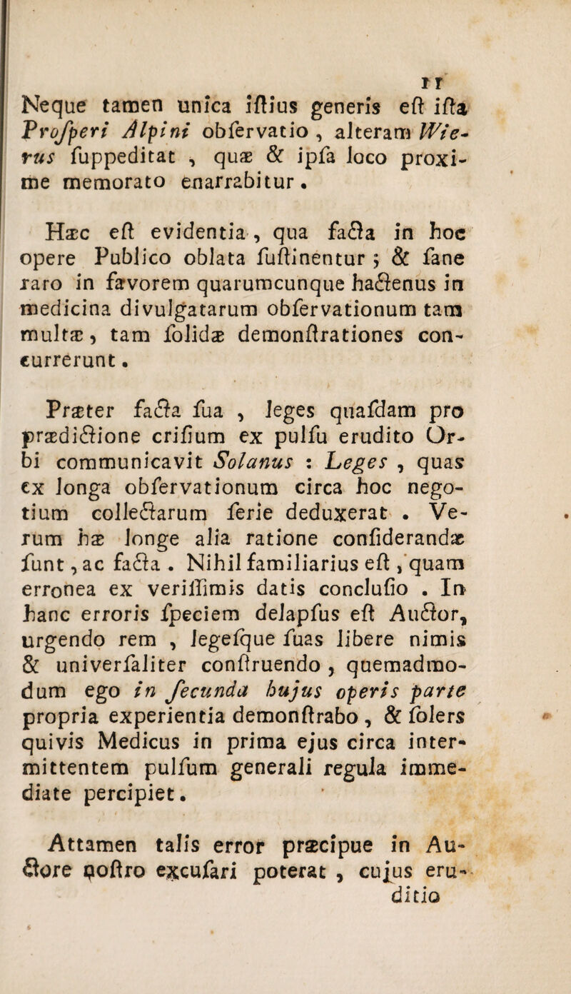 Neque tamen unica iftius generis eft ifta Profperi Alpini obfervatio , alteram Wie- rus fuppeditat , quae & ipfa loco proxi¬ me memorato enarrabitur, Hxc eft evidentia , qua fafla in hoc opere Publico oblata fuftinentur > & fane raro in favorem quarumcunque haflenus in medicina divulgatarum obfervationum tam multx, tam folidx demonftrationes con¬ currerunt • Prxter fafla fua , leges quafdam pro prxdiflione crifium ex pulfu erudito Or¬ bi communicavit Solanus : Peges , quas ex longa obfervationum circa hoc nego¬ tium colleflarum ferie deduxerat . Ve¬ rum hx longe alia ratione confiderandx funt, ac fafla . Nihil familiarius eft , quam erronea ex veriffimis datis conclufio . In hanc erroris fpeciem delapfus eft Auflor, urgendo rem , Jegelque fuas libere nimis & univerfaliter conftruendo , quemadmo¬ dum ego in fecunda hujus operis parte propria experientia demonftrabo , & folers quivis Medicus in prima ejus circa inter¬ mittentem pulfum generali regula imme¬ diate percipiet. Attamen talis error praecipue in Au- flore poftro excufari poterat , cujus eru¬ ditio