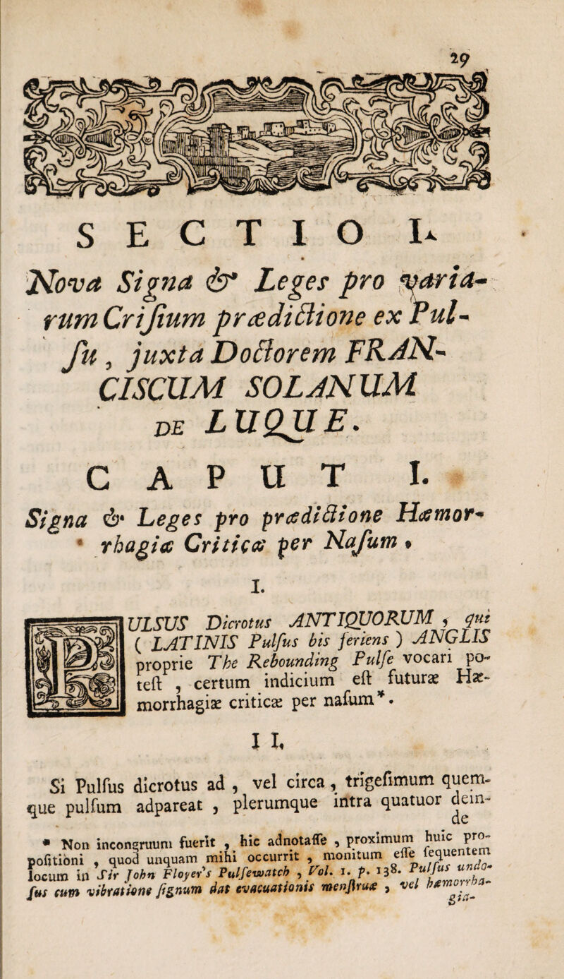 SECTIO U Nova Signa & Leges pro •paria- rum Crijium p radi Bione ex P ul- fu, juxta DoBorem FRAN- CISCUM SOLANUM de LUQUE. CAPUT I. Signa Leges pro prcediftione Htftnor* ; rhagia Critica per Kafum ♦ I. ULSUS Dicrotus ANTIQUORUM i qut ( LATINIS Pulfus bis feriens ) ANGLIS proprie Tke Rebounding Pulfe vocari po- teft , certum indicium eft futuras Ha:- morrhagise critica; per nafum * ■ I I, Si Pulfus dicrotus ad , vel circa, trigefimum quem¬ que pulfum adpareat , plerumque intra quatuor dein- locum in atr jonn rtuya j x — r ^ h*morvha~ fus eum vibratione fenum dat evacuationis menjlrux , vel bgm°r'