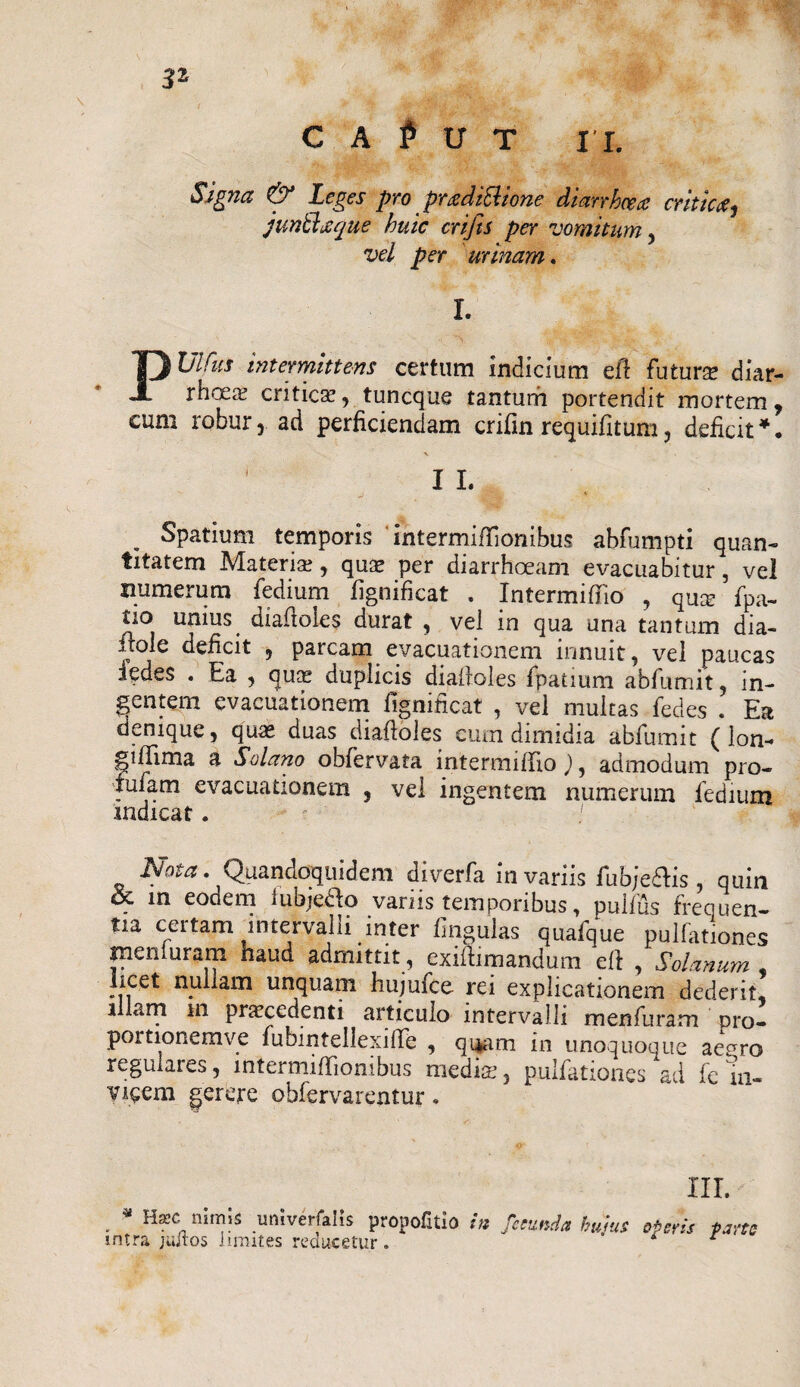3* C A P U T I I. Signa & Leges pro preediSlione diarrhv# critica f junUlaque huic crijts per vomitum , vel per urinam. I. PUlfus intermittens certam indicium eff futuro diar- rhcca^ critico, tuncque tantum portendit mortem , cum robur r ad perficiendam crifin requifitum , deficit *. 1 I I. j . * . Spatium temporis intermiffionibus abfumpti quan¬ titatem Materia?, quae per diarrhoeam evacuabitur, vel numerum fedium fignificat . Intermiffio , qu^ fpa- tio unius diadotas durat , vel in qua una tantum dia¬ bole deficit , parcam evacuationem innuit, vel paucas 3edes . Ea , quo duplicis diadotas fpatium abfumit, in- gentem evacuationem fignificat , vel multas fefies . Ea denique, qute duas diafloles cum dimidia abfumit (lon- giffima a Solano obfervata intermiffio ), admodum pro- tufam evacuationem , vel ingentem numerum fedium indicat . ! JNo^a. Quandoquidem diverfa in variis fubjedtis , quin & in eodem iubje&o variis temporibus, pulfus frequen¬ tia certam intervalli inter lingulas quafque pullationes inenluram haud admittit, exiftimandum eft , Solanum , licet nullam unquam hujufce rei explicationem dederit, illini m procedenti articulo intervalli menfuram pro- portionemve fubintellexilTe , qi*am in unoquoque aegro regulares, lntermifTionibus medio, pulfationes ad fe in¬ vicem gerere oblervarentur. III. Hxc nimis umvenahs propoli tio in fecunda huius operis parte intra jultos limites reducetur . 1