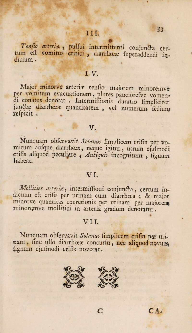 r Tcnfio arteria 5 pulfui intermittenti conjun&a cer¬ tum eft vomitus critici , diarrhoea- fuperaddendi in¬ dicium . I V. Major minorve arteria? tenfio majorem minoremve per vomitum evacuationem, plures pauciorefve vomen¬ di conatus denotat . IntermifTionis duratio fimpliciter jundta? diarrhoeae quantitatem , vel numerum fediun$ refpicit . * Nunquam obfervavit Solanus fimplicem crifin per vo¬ mitum abfque diarrhoea, neque igitur, utrum ejufmodi crifis aliquod peculiare 9 Antiquis incognitum , lignum habeat. VI. \ Mollities arteria 9 intermihioni conjuncta, certum in¬ dicium eft crifis per urinam cum diarrhoea ; & major minorve quantitas excretionis per urinam per majorem, minoromve mollitiei in arteria gradum denotatur. V # VII. Nunquam obfervavit Solanus fimplicem crifin psr uri¬ nam , fine ullo diarrhoea? concurfu, nec aliquod novur^ fignum ejufmodi crifis noverat.