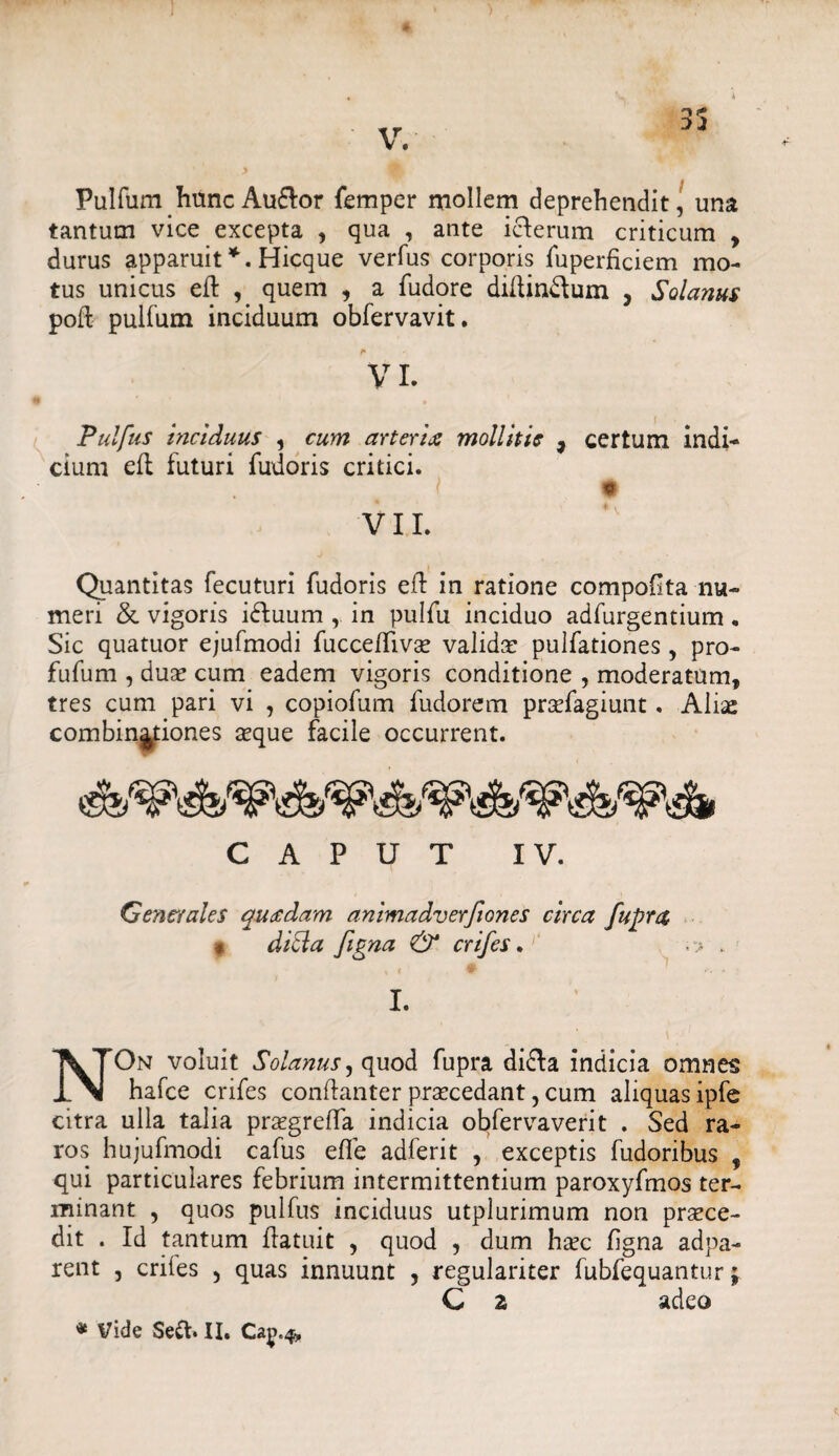 Pulfum hunc Au&or femper mollem deprehendit, una tantum vice excepta , qua , ante icterum criticum , durus apparuit*. Hicque verfus corporis fuperficiem mo¬ tus unicus eft , quem , a fudore diftin&um , Sola?tus poft pulfum inciduum obfervavit. Pulfus inciduus , cum arterix mollitis 9 cium efl futuri fudoris critici. VII. certum indi- * V Quantitas fecuturi fudoris efl in ratione compoOta nu¬ meri & vigoris i£luum , in pulfu inciduo adfurgentium . Sic quatuor ejufmodi fucceffivse valida pulfationes, pro- fufum , dux cum eadem vigoris conditione , moderatum, tres cum pari vi , copiofum fudorem prxfagiunt. Aliae combin^tiones xque facile occurrent. CAPUT IV. Generales quxdam animadverfiones circa fupra « dicla figna & crifes. I. NOn voluit Solanus, quod fupra di£Ia indicia omnes hafce crifes conflanter prxcedant, cum aliquas ipfe citra ulla talia prxgreffa indicia obfervaverit . Sed ra¬ ros hujufmodi cafus efle adferit , exceptis fudoribus , qui particulares febrium intermittentium paroxyfmos ter¬ minant , quos pulfus inciduus utplurimum non prxce- dit . Id tantum Patuit , quod , dum hxc figna adpa- rent , criies 5 quas innuunt , regulariter fubfequantur; C 2 adeo * Vide Se&. II. Ca^.4,