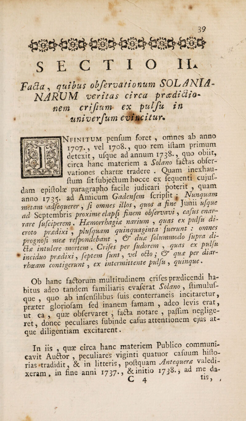 SECTIO IU fatta, quibus obfervationum SOLANlA narum veritas circa prxdiclio- nem crifmm ex pulju in univerfum evincitur. Nfinitum penium foret , omnes ab anno ' !707., vel 1708., quo rem iftam primum detexit, ufque ad annum 1738., quo obiit, circa hanc materiem a Solano faftas obier- vationes charta: tradere . Quam inexhau- ftum fit fubjechim hocce ex fequenti cujul- dam epiftok paragrapho facile judicari poterit , quam anno 173s. ad Amicum Gadenfiem fcnpfit ; Nunquam metam -adfequerer , fit omnes illos, quos a fine Junii u,que ad Septembris proxime elapft finem obfiervavt, cajUS ena, ~ rare fufciperem. Hamorrhagia nanum , quas ex pulju di¬ croto prodixi, plufquam'quinquaginta fuerunt : omnes prognofi mere refpondebant , & dua /dummodo fiupra dt- Ba intulere mortem . Crifies per fiudorem , quas ex pulju ’ inciduo pradixi, fieptem fiunt, vel otio; & qua per diar rhoeam contigerunt, ex intermittente pulju , quinque. Ob hanc faflorum multitudinem crifes praedicendi ha¬ bitus adeo tandem familiaris evaferat Solano , itimu.ul- oue , quo ab infenfilibus fuis conterraneis incitaretur, pneter gloriofam fed inanem famam , adeo levis eiat, ut ea , qua: obfervaret , fafta notare , paflim neglige- ret, donec peculiares fubinde cafus attentionem ejus at- que diligentiam excitarent. In iis , qua: circa hanc materiem Publico communi¬ cavit Auftor , peculiares viginti quatuor cafuum hilfe¬ rias tradidit, & in litteris, poftquam Antequera valedi¬ xeram, in fine anni 1737., &mitio 1738., ad me da- r /